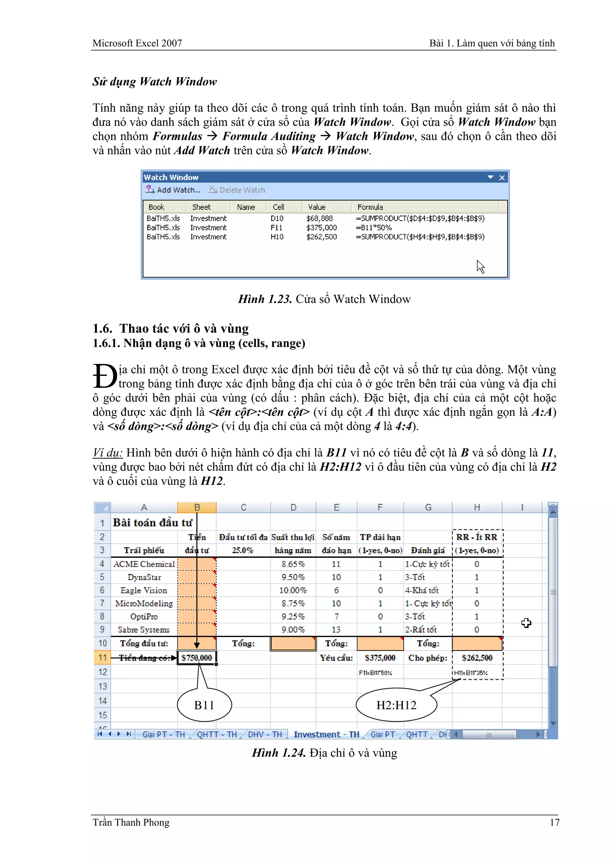 Microsoft Excel 2007                                                Bài 1. Làm quen với bảng tính


Sử dụng Watch Window

Tính năng này giúp ta theo dõi các ô trong quá trình tính toán. Bạn muốn giám sát ô nào thì
đưa nó vào danh sách giám sát ở cửa sổ của Watch Window. Gọi cửa sổ Watch Window bạn
chọn nhóm Formulas  Formula Auditing  Watch Window, sau đó chọn ô cần theo dõi
và nhấn vào nút Add Watch trên cửa sồ Watch Window.




                             Hình 1.23. Cửa sổ Watch Window

1.6. Thao tác với ô và vùng
1.6.1. Nhận dạng ô và vùng (cells, range)


Đ    ịa chỉ một ô trong Excel được xác định bởi tiêu đề cột và số thứ tự của dòng. Một vùng
     trong bảng tính được xác định bằng địa chỉ của ô ở góc trên bên trái của vùng và địa chỉ
ô góc dưới bên phải của vùng (có dấu : phân cách). Đặc biệt, địa chỉ của cả một cột hoặc
dòng được xác định là <tên cột>:<tên cột> (ví dụ cột A thì được xác định ngắn gọn là A:A)
và <số dòng>:<số dòng> (ví dụ địa chỉ của cả một dòng 4 là 4:4).

Ví dụ: Hình bên dưới ô hiện hành có địa chỉ là B11 vì nó có tiêu đề cột là B và số dòng là 11,
vùng được bao bởi nét chấm đứt có địa chỉ là H2:H12 vì ô đầu tiên của vùng có địa chỉ là H2
và ô cuối của vùng là H12.




                       B11                               H2:H12


                                Hình 1.24. Địa chỉ ô và vùng




Trần Thanh Phong                                                                               17
 