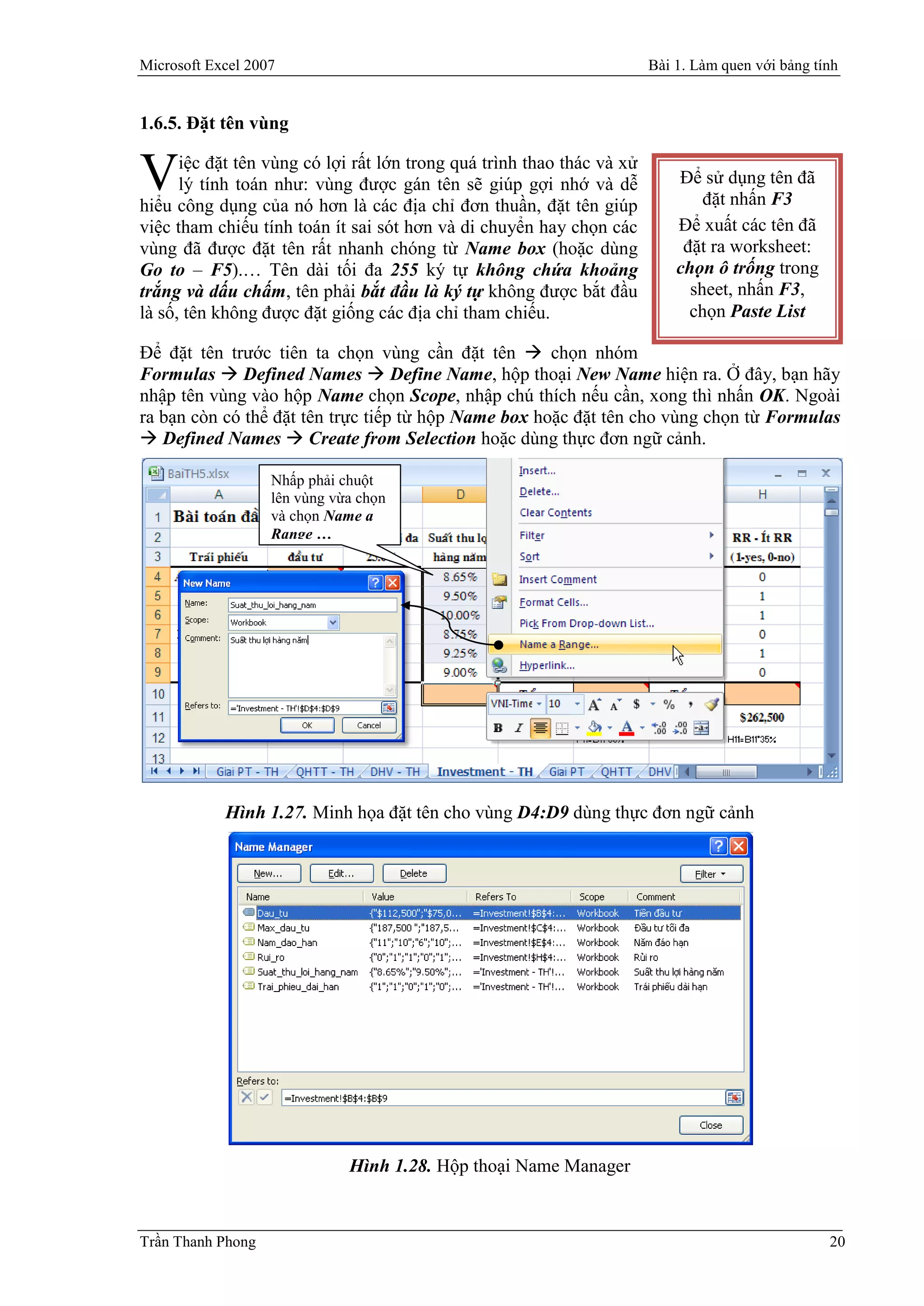 Microsoft Excel 2007                                                    Bài 1. Làm quen với bảng tính


1.6.5. Đặt tên vùng

      iệc đặt tên vùng có lợi rất lớn trong quá trình thao thác và xử
V     lý tính toán như: vùng được gán tên sẽ giúp gợi nhớ và dễ
hiểu công dụng của nó hơn là các địa chỉ đơn thuần, đặt tên giúp
                                                                            Để sử dụng tên đã
                                                                                đặt nhấn F3
việc tham chiếu tính toán ít sai sót hơn và di chuyển hay chọn các          Để xuất các tên đã
vùng đã được đặt tên rất nhanh chóng từ Name box (hoặc dùng                  đặt ra worksheet:
Go to – F5).… Tên dài tối đa 255 ký tự không chứa khoảng                    chọn ô trống trong
trắng và dấu chấm, tên phải bắt đầu là ký tự không được bắt đầu               sheet, nhấn F3,
là số, tên không được đặt giống các địa chỉ tham chiếu.                       chọn Paste List

Để đặt tên trước tiên ta chọn vùng cần đặt tên  chọn nhóm
Formulas  Defined Names  Define Name, hộp thoại New Name hiện ra. Ở đây, bạn hãy
nhập tên vùng vào hộp Name chọn Scope, nhập chú thích nếu cần, xong thì nhấn OK. Ngoài
ra bạn còn có thể đặt tên trực tiếp từ hộp Name box hoặc đặt tên cho vùng chọn từ Formulas
 Defined Names  Create from Selection hoặc dùng thực đơn ngữ cảnh.

                   Nhấp phải chuột
                   lên vùng vừa chọn
                   và chọn Name a
                   Range …




            Hình 1.27. Minh họa đặt tên cho vùng D4:D9 dùng thực đơn ngữ cảnh




                              Hình 1.28. Hộp thoại Name Manager



Trần Thanh Phong                                                                                   20
 
