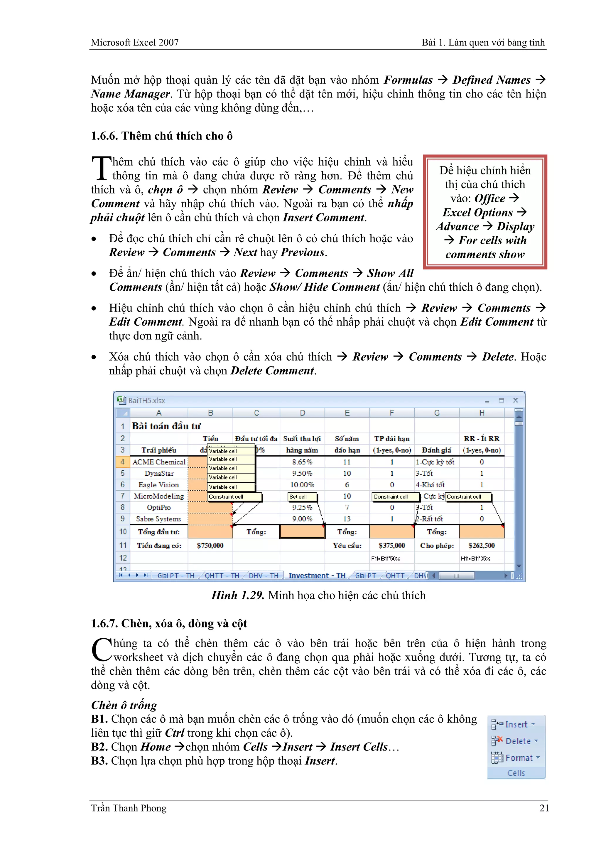 Microsoft Excel 2007                                                Bài 1. Làm quen với bảng tính


Muốn mở hộp thoại quản lý các tên đã đặt bạn vào nhóm Formulas  Defined Names 
Name Manager. Từ hộp thoại bạn có thể đặt tên mới, hiệu chỉnh thông tin cho các tên hiện
hoặc xóa tên của các vùng không dùng đến,…

1.6.6. Thêm chú thích cho ô

     hêm chú thích vào các ô giúp cho việc hiệu chỉnh và hiểu
T    thông tin mà ô đang chứa được rõ ràng hơn. Để thêm chú
thích và ô, chọn ô  chọn nhóm Review  Comments  New
                                                                       Để hiệu chỉnh hiển
                                                                        thị của chú thích
Comment và hãy nhập chú thích vào. Ngoài ra bạn có thể nhấp              vào: Office 
phải chuột lên ô cần chú thích và chọn Insert Comment.                  Excel Options 
                                                                       Advance  Display
   Để đọc chú thích chỉ cần rê chuột lên ô có chú thích hoặc vào        For cells with
    Review  Comments  Next hay Previous.                              comments show
   Để ẩn/ hiện chú thích vào Review  Comments  Show All
    Comments (ẩn/ hiện tất cả) hoặc Show/ Hide Comment (ẩn/ hiện chú thích ô đang chọn).
   Hiệu chỉnh chú thích vào chọn ô cần hiệu chỉnh chú thích  Review  Comments 
    Edit Comment. Ngoài ra để nhanh bạn có thể nhấp phải chuột và chọn Edit Comment từ
    thực đơn ngữ cảnh.
   Xóa chú thích vào chọn ô cần xóa chú thích  Review  Comments  Delete. Hoặc
    nhấp phải chuột và chọn Delete Comment.




                        Hình 1.29. Minh họa cho hiện các chú thích

1.6.7. Chèn, xóa ô, dòng và cột

C    húng ta có thể chèn thêm các ô vào bên trái hoặc bên trên của ô hiện hành trong
     worksheet và dịch chuyển các ô đang chọn qua phải hoặc xuống dưới. Tương tự, ta có
thể chèn thêm các dòng bên trên, chèn thêm các cột vào bên trái và có thể xóa đi các ô, các
dòng và cột.
Chèn ô trống
B1. Chọn các ô mà bạn muốn chèn các ô trống vào đó (muốn chọn các ô không
liên tục thì giữ Ctrl trong khi chọn các ô).
B2. Chọn Home chọn nhóm Cells Insert  Insert Cells…
B3. Chọn lựa chọn phù hợp trong hộp thoại Insert.


Trần Thanh Phong                                                                               21
 