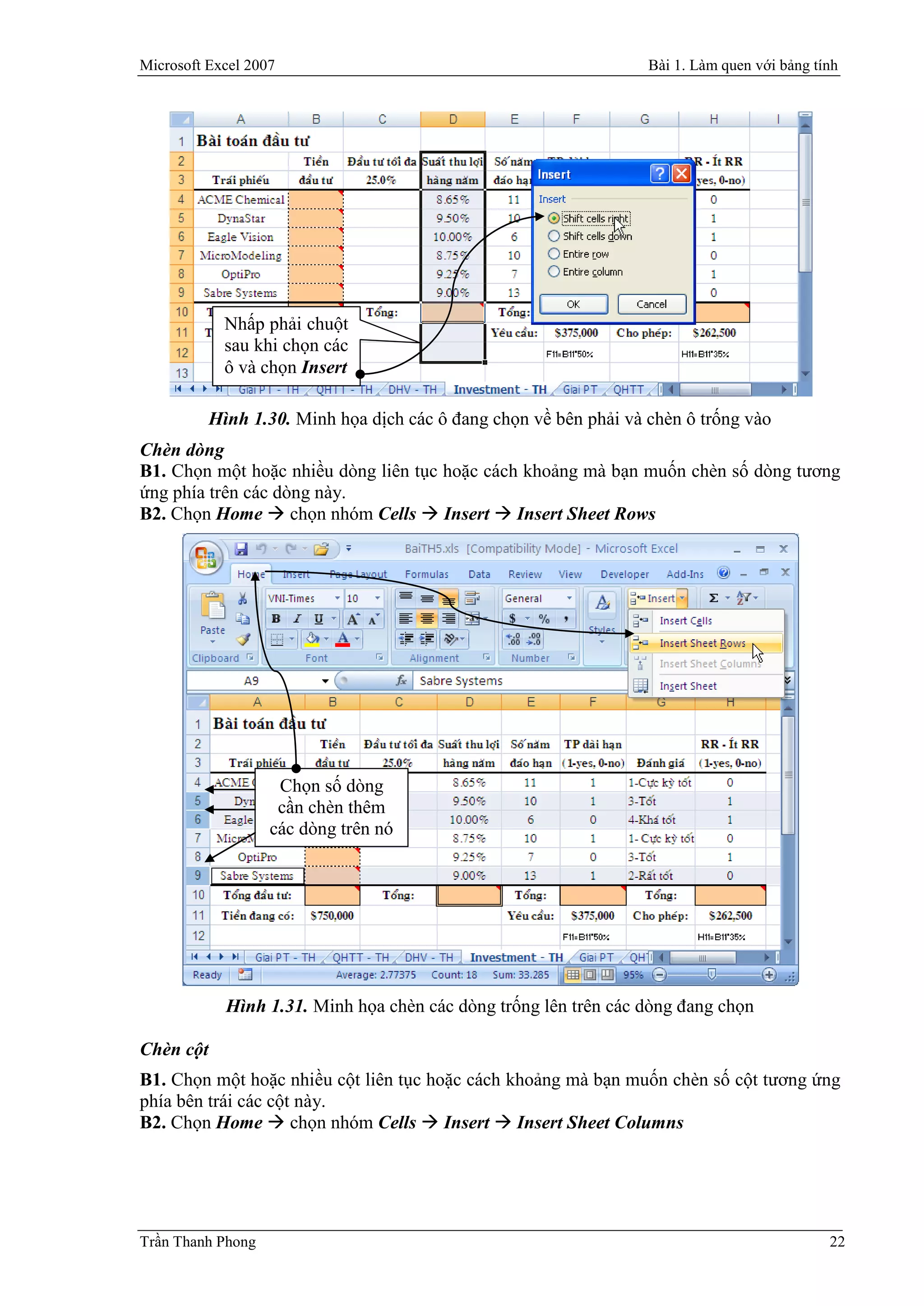 Microsoft Excel 2007                                               Bài 1. Làm quen với bảng tính




             Nhấp phải chuột
             sau khi chọn các
             ô và chọn Insert

           Hình 1.30. Minh họa dịch các ô đang chọn về bên phải và chèn ô trống vào
Chèn dòng
B1. Chọn một hoặc nhiều dòng liên tục hoặc cách khoảng mà bạn muốn chèn số dòng tương
ứng phía trên các dòng này.
B2. Chọn Home  chọn nhóm Cells  Insert  Insert Sheet Rows




                    Chọn số dòng
                    cần chèn thêm
                   các dòng trên nó




             Hình 1.31. Minh họa chèn các dòng trống lên trên các dòng đang chọn

Chèn cột
B1. Chọn một hoặc nhiều cột liên tục hoặc cách khoảng mà bạn muốn chèn số cột tương ứng
phía bên trái các cột này.
B2. Chọn Home  chọn nhóm Cells  Insert  Insert Sheet Columns




Trần Thanh Phong                                                                              22
 