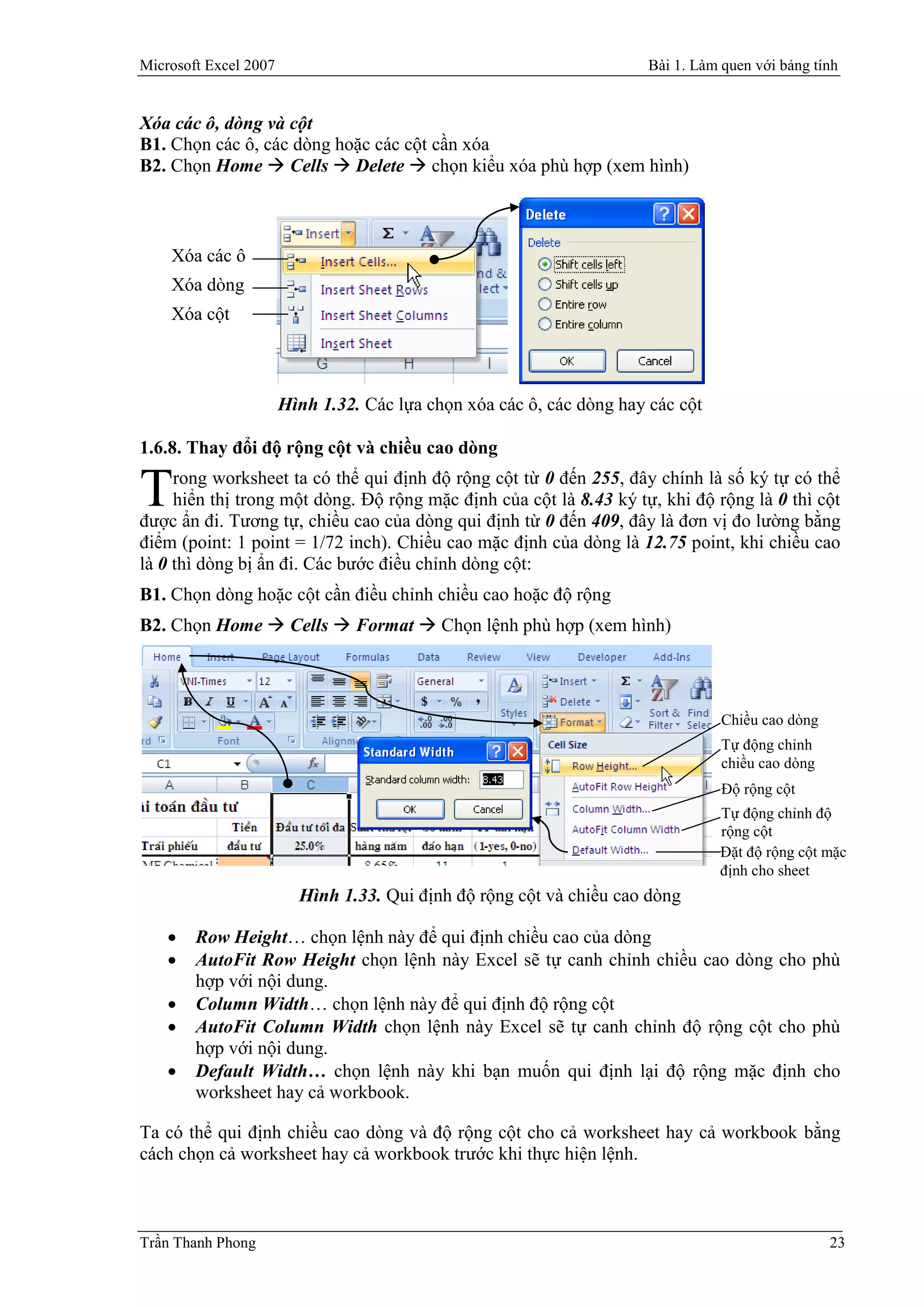 Microsoft Excel 2007                                                   Bài 1. Làm quen với bảng tính


Xóa các ô, dòng và cột
B1. Chọn các ô, các dòng hoặc các cột cần xóa
B2. Chọn Home  Cells  Delete  chọn kiểu xóa phù hợp (xem hình)



    Xóa các ô
    Xóa dòng
    Xóa cột



                       Hình 1.32. Các lựa chọn xóa các ô, các dòng hay các cột

1.6.8. Thay đổi độ rộng cột và chiều cao dòng
     rong worksheet ta có thể qui định độ rộng cột từ 0 đến 255, đây chính là số ký tự có thể
T    hiển thị trong một dòng. Độ rộng mặc định của cột là 8.43 ký tự, khi độ rộng là 0 thì cột
được ẩn đi. Tương tự, chiều cao của dòng qui định từ 0 đến 409, đây là đơn vị đo lường bằng
điểm (point: 1 point = 1/72 inch). Chiều cao mặc định của dòng là 12.75 point, khi chiều cao
là 0 thì dòng bị ẩn đi. Các bước điều chỉnh dòng cột:
B1. Chọn dòng hoặc cột cần điều chỉnh chiều cao hoặc độ rộng
B2. Chọn Home  Cells  Format  Chọn lệnh phù hợp (xem hình)




                                                                                  Chiều cao dòng
                                                                                  Tự động chỉnh
                                                                                  chiều cao dòng
                                                                                  Độ rộng cột
                                                                                 Tự động chỉnh độ
                                                                                 rộng cột
                                                                                 Đặt độ rộng cột mặc
                                                                                 định cho sheet
                         Hình 1.33. Qui định độ rộng cột và chiều cao dòng

       Row Height… chọn lệnh này để qui định chiều cao của dòng
       AutoFit Row Height chọn lệnh này Excel sẽ tự canh chỉnh chiều cao dòng cho phù
        hợp với nội dung.
       Column Width… chọn lệnh này để qui định độ rộng cột
       AutoFit Column Width chọn lệnh này Excel sẽ tự canh chỉnh độ rộng cột cho phù
        hợp với nội dung.
       Default Width… chọn lệnh này khi bạn muốn qui định lại độ rộng mặc định cho
        worksheet hay cả workbook.

Ta có thể qui định chiều cao dòng và độ rộng cột cho cả worksheet hay cả workbook bằng
cách chọn cả worksheet hay cả workbook trước khi thực hiện lệnh.



Trần Thanh Phong                                                                                   23
 