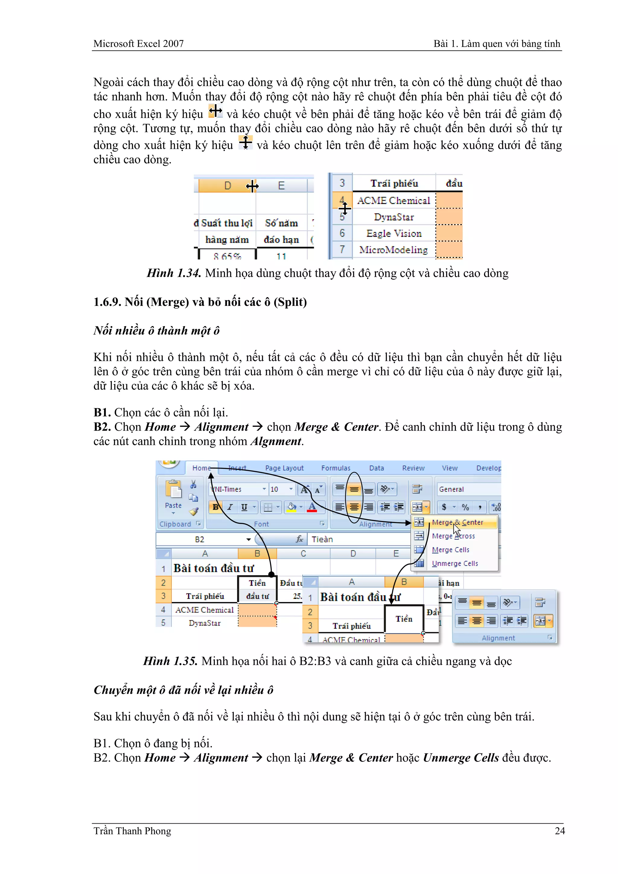 Microsoft Excel 2007                                                  Bài 1. Làm quen với bảng tính


Ngoài cách thay đổi chiều cao dòng và độ rộng cột như trên, ta còn có thể dùng chuột để thao
tác nhanh hơn. Muốn thay đổi độ rộng cột nào hãy rê chuột đến phía bên phải tiêu đề cột đó
cho xuất hiện ký hiệu     và kéo chuột về bên phải để tăng hoặc kéo về bên trái để giảm độ
rộng cột. Tương tự, muốn thay đổi chiều cao dòng nào hãy rê chuột đến bên dưới số thứ tự
dòng cho xuất hiện ký hiệu     và kéo chuột lên trên để giảm hoặc kéo xuống dưới để tăng
chiều cao dòng.




           Hình 1.34. Minh họa dùng chuột thay đổi độ rộng cột và chiều cao dòng

1.6.9. Nối (Merge) và bỏ nối các ô (Split)

Nối nhiều ô thành một ô

Khi nối nhiều ô thành một ô, nếu tất cả các ô đều có dữ liệu thì bạn cần chuyển hết dữ liệu
lên ô ở góc trên cùng bên trái của nhóm ô cần merge vì chỉ có dữ liệu của ô này được giữ lại,
dữ liệu của các ô khác sẽ bị xóa.

B1. Chọn các ô cần nối lại.
B2. Chọn Home  Alignment  chọn Merge & Center. Để canh chỉnh dữ liệu trong ô dùng
các nút canh chỉnh trong nhóm Algnment.




          Hình 1.35. Minh họa nối hai ô B2:B3 và canh giữa cả chiều ngang và dọc

Chuyển một ô đã nối về lại nhiều ô

Sau khi chuyển ô đã nối về lại nhiều ô thì nội dung sẽ hiện tại ô ở góc trên cùng bên trái.

B1. Chọn ô đang bị nối.
B2. Chọn Home  Alignment  chọn lại Merge & Center hoặc Unmerge Cells đều được.




Trần Thanh Phong                                                                                 24
 