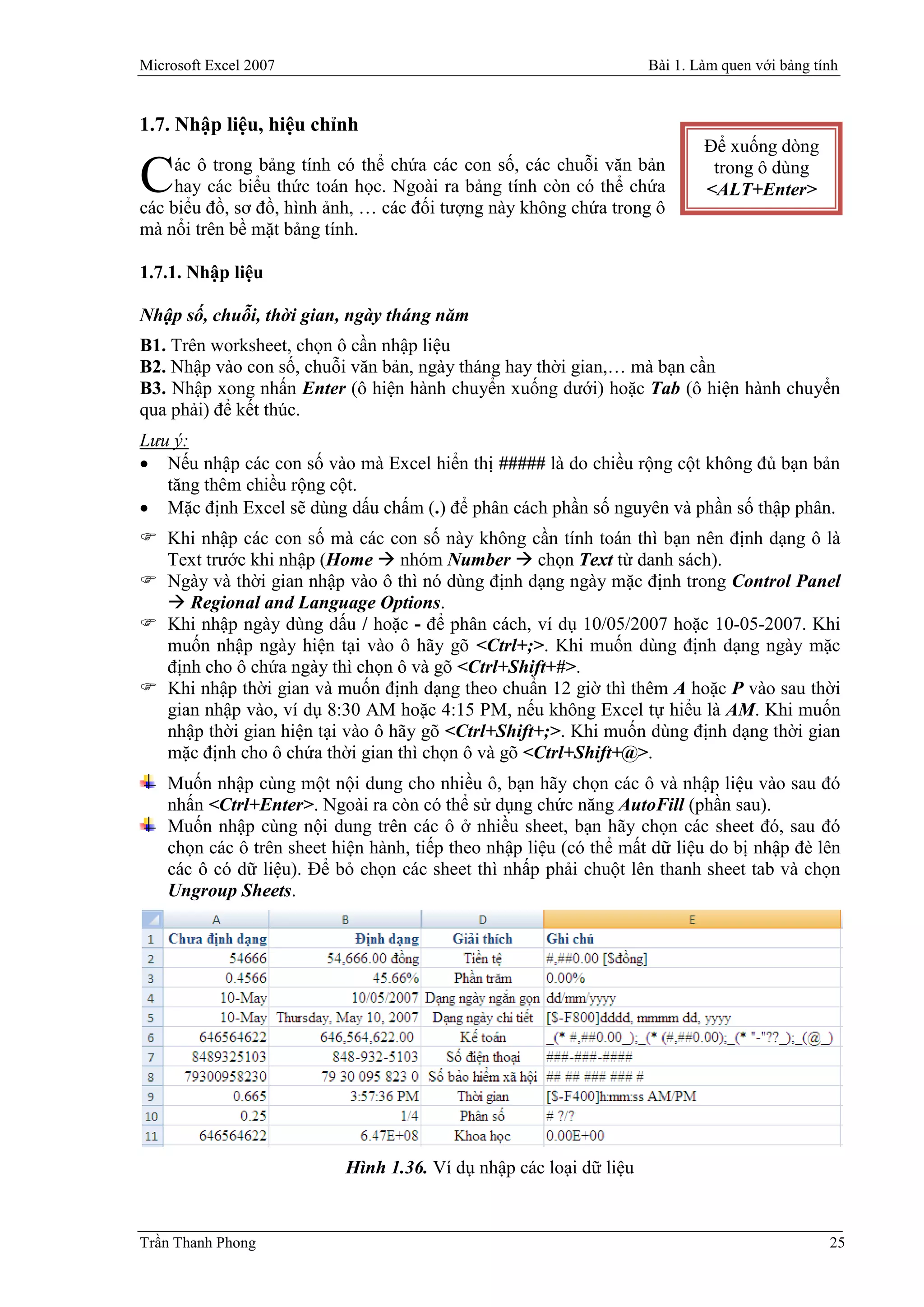 Microsoft Excel 2007                                                Bài 1. Làm quen với bảng tính


1.7. Nhập liệu, hiệu chỉnh
                                                                            Để xuống dòng
     ác ô trong bảng tính có thể chứa các con số, các chuỗi văn bản
C    hay các biểu thức toán học. Ngoài ra bảng tính còn có thể chứa
các biểu đồ, sơ đồ, hình ảnh, … các đối tượng này không chứa trong ô
                                                                             trong ô dùng
                                                                            <ALT+Enter>

mà nổi trên bề mặt bảng tính.

1.7.1. Nhập liệu

Nhập số, chuỗi, thời gian, ngày tháng năm
B1. Trên worksheet, chọn ô cần nhập liệu
B2. Nhập vào con số, chuỗi văn bản, ngày tháng hay thời gian,… mà bạn cần
B3. Nhập xong nhấn Enter (ô hiện hành chuyển xuống dưới) hoặc Tab (ô hiện hành chuyển
qua phải) để kết thúc.
Lưu ý:
 Nếu nhập các con số vào mà Excel hiển thị ##### là do chiều rộng cột không đủ bạn bản
   tăng thêm chiều rộng cột.
 Mặc định Excel sẽ dùng dấu chấm (.) để phân cách phần số nguyên và phần số thập phân.
 Khi nhập các con số mà các con số này không cần tính toán thì bạn nên định dạng ô là
  Text trước khi nhập (Home  nhóm Number  chọn Text từ danh sách).
 Ngày và thời gian nhập vào ô thì nó dùng định dạng ngày mặc định trong Control Panel
   Regional and Language Options.
 Khi nhập ngày dùng dấu / hoặc - để phân cách, ví dụ 10/05/2007 hoặc 10-05-2007. Khi
  muốn nhập ngày hiện tại vào ô hãy gõ <Ctrl+;>. Khi muốn dùng định dạng ngày mặc
  định cho ô chứa ngày thì chọn ô và gõ <Ctrl+Shift+#>.
 Khi nhập thời gian và muốn định dạng theo chuẩn 12 giờ thì thêm A hoặc P vào sau thời
  gian nhập vào, ví dụ 8:30 AM hoặc 4:15 PM, nếu không Excel tự hiểu là AM. Khi muốn
  nhập thời gian hiện tại vào ô hãy gõ <Ctrl+Shift+;>. Khi muốn dùng định dạng thời gian
  mặc định cho ô chứa thời gian thì chọn ô và gõ <Ctrl+Shift+@>.
    Muốn nhập cùng một nội dung cho nhiều ô, bạn hãy chọn các ô và nhập liệu vào sau đó
    nhấn <Ctrl+Enter>. Ngoài ra còn có thể sử dụng chức năng AutoFill (phần sau).
    Muốn nhập cùng nội dung trên các ô ở nhiều sheet, bạn hãy chọn các sheet đó, sau đó
    chọn các ô trên sheet hiện hành, tiếp theo nhập liệu (có thể mất dữ liệu do bị nhập đè lên
    các ô có dữ liệu). Để bỏ chọn các sheet thì nhấp phải chuột lên thanh sheet tab và chọn
    Ungroup Sheets.




                           Hình 1.36. Ví dụ nhập các loại dữ liệu


Trần Thanh Phong                                                                               25
 