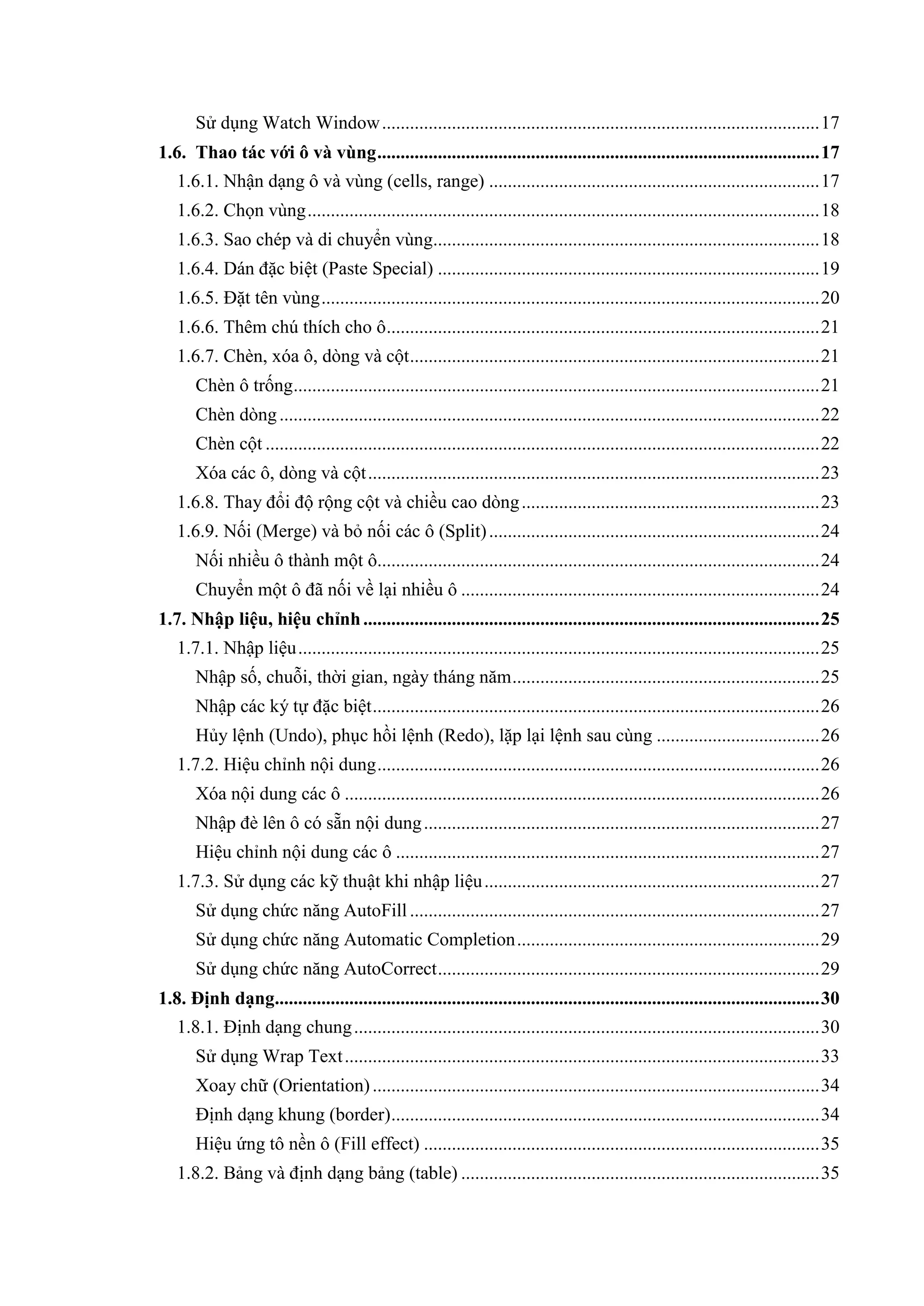 Sử dụng Watch Window .............................................................................................. 17
1.6. Thao tác với ô và vùng ............................................................................................... 17
   1.6.1. Nhận dạng ô và vùng (cells, range) ....................................................................... 17
   1.6.2. Chọn vùng .............................................................................................................. 18
   1.6.3. Sao chép và di chuyển vùng................................................................................... 18
   1.6.4. Dán đặc biệt (Paste Special) .................................................................................. 19
   1.6.5. Đặt tên vùng ........................................................................................................... 20
   1.6.6. Thêm chú thích cho ô ............................................................................................. 21
   1.6.7. Chèn, xóa ô, dòng và cột ........................................................................................ 21
       Chèn ô trống ................................................................................................................. 21
       Chèn dòng .................................................................................................................... 22
       Chèn cột ....................................................................................................................... 22
       Xóa các ô, dòng và cột ................................................................................................. 23
   1.6.8. Thay đổi độ rộng cột và chiều cao dòng ................................................................ 23
   1.6.9. Nối (Merge) và bỏ nối các ô (Split) ....................................................................... 24
       Nối nhiều ô thành một ô............................................................................................... 24
       Chuyển một ô đã nối về lại nhiều ô ............................................................................. 24
1.7. Nhập liệu, hiệu chỉnh .................................................................................................. 25
   1.7.1. Nhập liệu ................................................................................................................ 25
       Nhập số, chuỗi, thời gian, ngày tháng năm .................................................................. 25
       Nhập các ký tự đặc biệt ................................................................................................ 26
       Hủy lệnh (Undo), phục hồi lệnh (Redo), lặp lại lệnh sau cùng ................................... 26
   1.7.2. Hiệu chỉnh nội dung ............................................................................................... 26
       Xóa nội dung các ô ...................................................................................................... 26
       Nhập đè lên ô có sẵn nội dung ..................................................................................... 27
       Hiệu chỉnh nội dung các ô ........................................................................................... 27
   1.7.3. Sử dụng các kỹ thuật khi nhập liệu ........................................................................ 27
       Sử dụng chức năng AutoFill ........................................................................................ 27
       Sử dụng chức năng Automatic Completion ................................................................. 29
       Sử dụng chức năng AutoCorrect .................................................................................. 29
1.8. Định dạng..................................................................................................................... 30
   1.8.1. Định dạng chung .................................................................................................... 30
       Sử dụng Wrap Text ...................................................................................................... 33
       Xoay chữ (Orientation) ................................................................................................ 34
       Định dạng khung (border) ............................................................................................ 34
       Hiệu ứng tô nền ô (Fill effect) ..................................................................................... 35
   1.8.2. Bảng và định dạng bảng (table) ............................................................................. 35
 