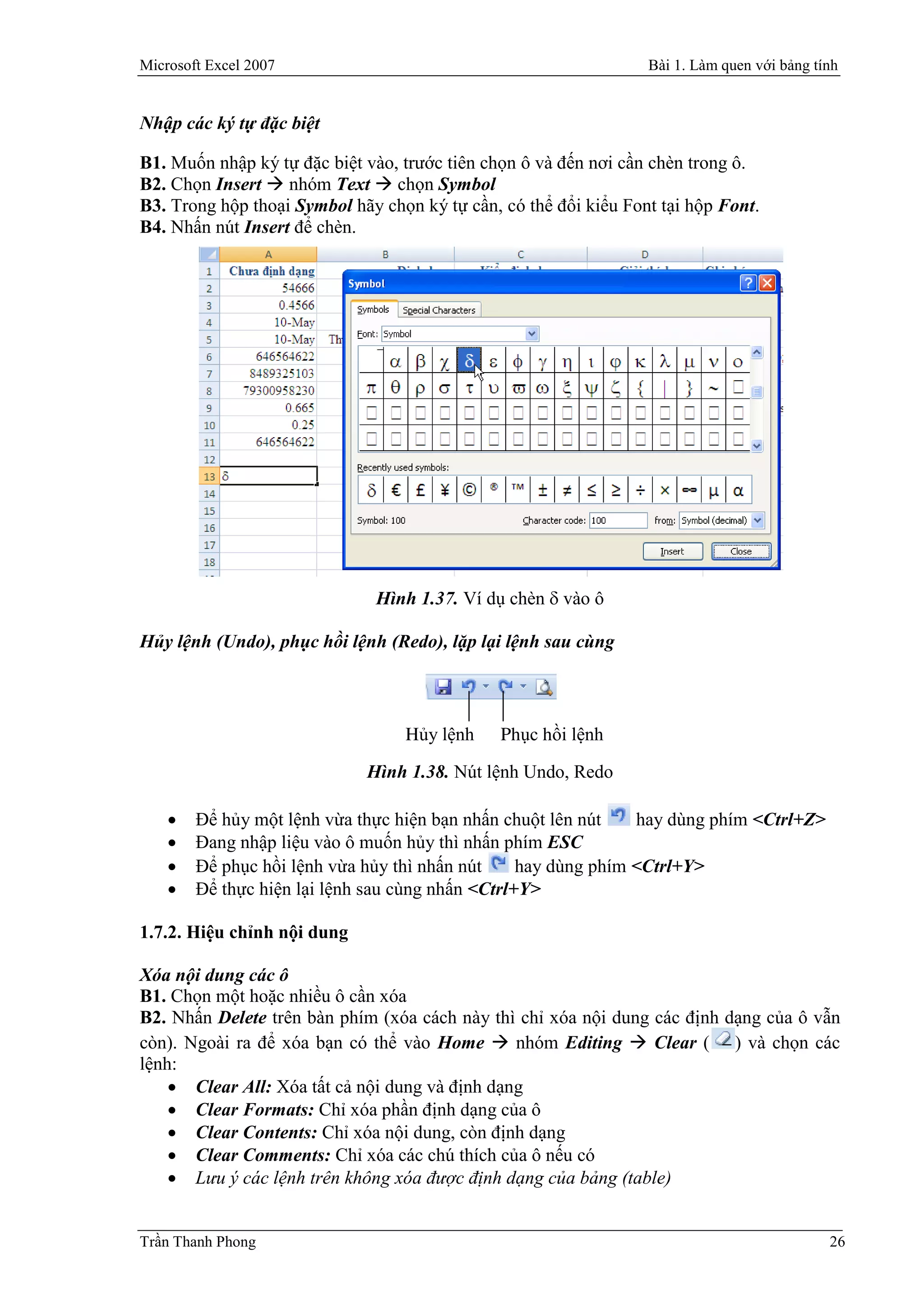 Microsoft Excel 2007                                              Bài 1. Làm quen với bảng tính


Nhập các ký tự đặc biệt

B1. Muốn nhập ký tự đặc biệt vào, trước tiên chọn ô và đến nơi cần chèn trong ô.
B2. Chọn Insert  nhóm Text  chọn Symbol
B3. Trong hộp thoại Symbol hãy chọn ký tự cần, có thể đổi kiểu Font tại hộp Font.
B4. Nhấn nút Insert để chèn.




                              Hình 1.37. Ví dụ chèn  vào ô

Hủy lệnh (Undo), phục hồi lệnh (Redo), lặp lại lệnh sau cùng



                                  Hủy lệnh     Phục hồi lệnh

                             Hình 1.38. Nút lệnh Undo, Redo

       Để hủy một lệnh vừa thực hiện bạn nhấn chuột lên nút    hay dùng phím <Ctrl+Z>
       Đang nhập liệu vào ô muốn hủy thì nhấn phím ESC
       Để phục hồi lệnh vừa hủy thì nhấn nút     hay dùng phím <Ctrl+Y>
       Để thực hiện lại lệnh sau cùng nhấn <Ctrl+Y>

1.7.2. Hiệu chỉnh nội dung

Xóa nội dung các ô
B1. Chọn một hoặc nhiều ô cần xóa
B2. Nhấn Delete trên bàn phím (xóa cách này thì chỉ xóa nội dung các định dạng của ô vẫn
còn). Ngoài ra để xóa bạn có thể vào Home  nhóm Editing  Clear ( ) và chọn các
lệnh:
     Clear All: Xóa tất cả nội dung và định dạng
     Clear Formats: Chỉ xóa phần định dạng của ô
     Clear Contents: Chỉ xóa nội dung, còn định dạng
     Clear Comments: Chỉ xóa các chú thích của ô nếu có
     Lưu ý các lệnh trên không xóa được định dạng của bảng (table)


Trần Thanh Phong                                                                             26
 
