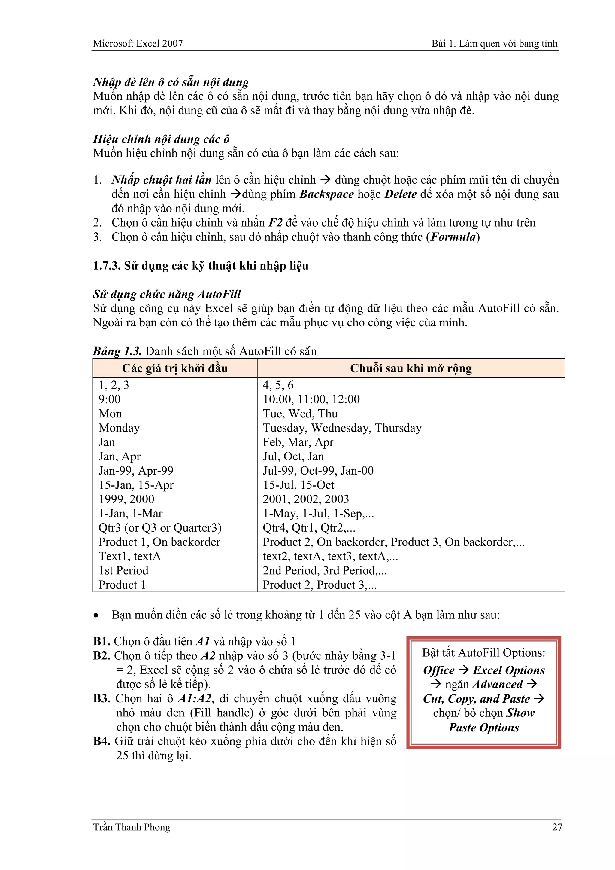 Microsoft Excel 2007                                             Bài 1. Làm quen với bảng tính


Nhập đè lên ô có sẵn nội dung
Muốn nhập đè lên các ô có sẵn nội dung, trước tiên bạn hãy chọn ô đó và nhập vào nội dung
mới. Khi đó, nội dung cũ của ô sẽ mất đi và thay bằng nội dung vừa nhập đè.

Hiệu chỉnh nội dung các ô
Muốn hiệu chỉnh nội dung sẵn có của ô bạn làm các cách sau:

1. Nhấp chuột hai lần lên ô cần hiệu chỉnh  dùng chuột hoặc các phím mũi tên di chuyển
   đến nơi cần hiệu chỉnh dùng phím Backspace hoặc Delete để xóa một số nội dung sau
   đó nhập vào nội dung mới.
2. Chọn ô cần hiệu chỉnh và nhấn F2 để vào chế độ hiệu chỉnh và làm tương tự như trên
3. Chọn ô cần hiệu chỉnh, sau đó nhấp chuột vào thanh công thức (Formula)

1.7.3. Sử dụng các kỹ thuật khi nhập liệu

Sử dụng chức năng AutoFill
Sử dụng công cụ này Excel sẽ giúp bạn điền tự động dữ liệu theo các mẫu AutoFill có sẵn.
Ngoài ra bạn còn có thể tạo thêm các mẫu phục vụ cho công việc của mình.

Bảng 1.3. Danh saùch một số AutoFill coù saün
       Các giá trị khởi đầu                        Chuỗi sau khi mở rộng
 1, 2, 3                        4, 5, 6
 9:00                           10:00, 11:00, 12:00
 Mon                            Tue, Wed, Thu
 Monday                         Tuesday, Wednesday, Thursday
 Jan                            Feb, Mar, Apr
 Jan, Apr                       Jul, Oct, Jan
 Jan-99, Apr-99                 Jul-99, Oct-99, Jan-00
 15-Jan, 15-Apr                 15-Jul, 15-Oct
 1999, 2000                     2001, 2002, 2003
 1-Jan, 1-Mar                   1-May, 1-Jul, 1-Sep,...
 Qtr3 (or Q3 or Quarter3)       Qtr4, Qtr1, Qtr2,...
 Product 1, On backorder        Product 2, On backorder, Product 3, On backorder,...
 Text1, textA                   text2, textA, text3, textA,...
 1st Period                     2nd Period, 3rd Period,...
 Product 1                      Product 2, Product 3,...

   Bạn muốn điền các số lẻ trong khoảng từ 1 đến 25 vào cột A bạn làm như sau:

B1. Chọn ô đầu tiên A1 và nhập vào số 1
B2. Chọn ô tiếp theo A2 nhập vào số 3 (bước nhảy bằng 3-1      Bật tắt AutoFill Options:
    = 2, Excel sẽ cộng số 2 vào ô chứa số lẻ trước đó để có    Office  Excel Options
    được số lẻ kế tiếp).                                         ngăn Advanced 
B3. Chọn hai ô A1:A2, di chuyển chuột xuống dấu vuông          Cut, Copy, and Paste 
    nhỏ màu đen (Fill handle) ở góc dưới bên phải vùng           chọn/ bỏ chọn Show
    chọn cho chuột biến thành dấu cộng màu đen.                      Paste Options
B4. Giữ trái chuột kéo xuống phía dưới cho đến khi hiện số
    25 thì dừng lại.




Trần Thanh Phong                                                                            27
 