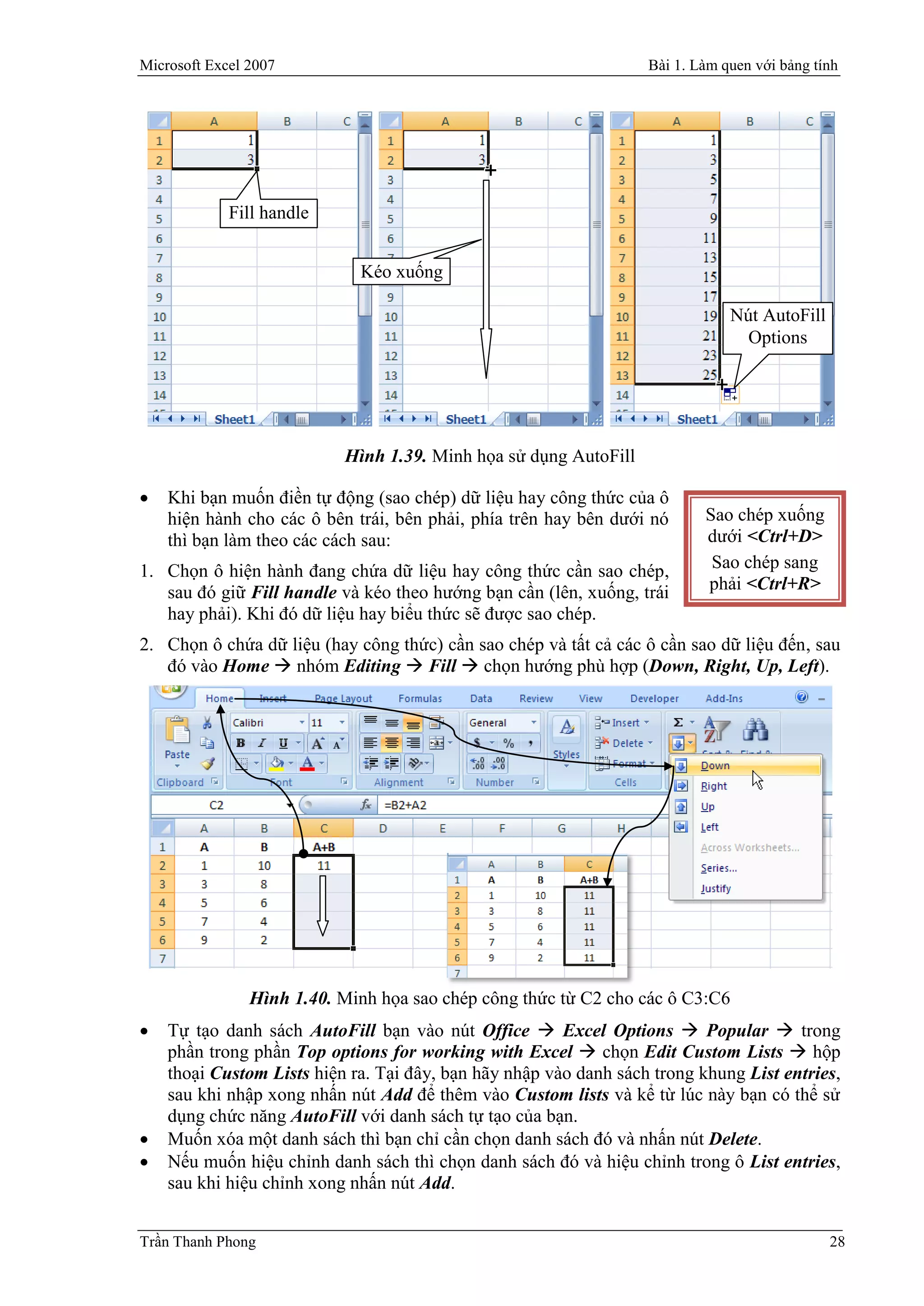 Microsoft Excel 2007                                               Bài 1. Làm quen với bảng tính




             Fill handle


                             Kéo xuống

                                                                               Nút AutoFill
                                                                                 Options




                           Hình 1.39. Minh họa sử dụng AutoFill

   Khi bạn muốn điền tự động (sao chép) dữ liệu hay công thức của ô
    hiện hành cho các ô bên trái, bên phải, phía trên hay bên dưới nó      Sao chép xuống
    thì bạn làm theo các cách sau:                                         dưới <Ctrl+D>
1. Chọn ô hiện hành đang chứa dữ liệu hay công thức cần sao chép,           Sao chép sang
   sau đó giữ Fill handle và kéo theo hướng bạn cần (lên, xuống, trái      phải <Ctrl+R>
   hay phải). Khi đó dữ liệu hay biểu thức sẽ được sao chép.
2. Chọn ô chứa dữ liệu (hay công thức) cần sao chép và tất cả các ô cần sao dữ liệu đến, sau
   đó vào Home  nhóm Editing  Fill  chọn hướng phù hợp (Down, Right, Up, Left).




                Hình 1.40. Minh họa sao chép công thức từ C2 cho các ô C3:C6
   Tự tạo danh sách AutoFill bạn vào nút Office  Excel Options  Popular  trong
    phần trong phần Top options for working with Excel  chọn Edit Custom Lists  hộp
    thoại Custom Lists hiện ra. Tại đây, bạn hãy nhập vào danh sách trong khung List entries,
    sau khi nhập xong nhấn nút Add để thêm vào Custom lists và kể từ lúc này bạn có thể sử
    dụng chức năng AutoFill với danh sách tự tạo của bạn.
   Muốn xóa một danh sách thì bạn chỉ cần chọn danh sách đó và nhấn nút Delete.
   Nếu muốn hiệu chỉnh danh sách thì chọn danh sách đó và hiệu chỉnh trong ô List entries,
    sau khi hiệu chỉnh xong nhấn nút Add.


Trần Thanh Phong                                                                              28
 