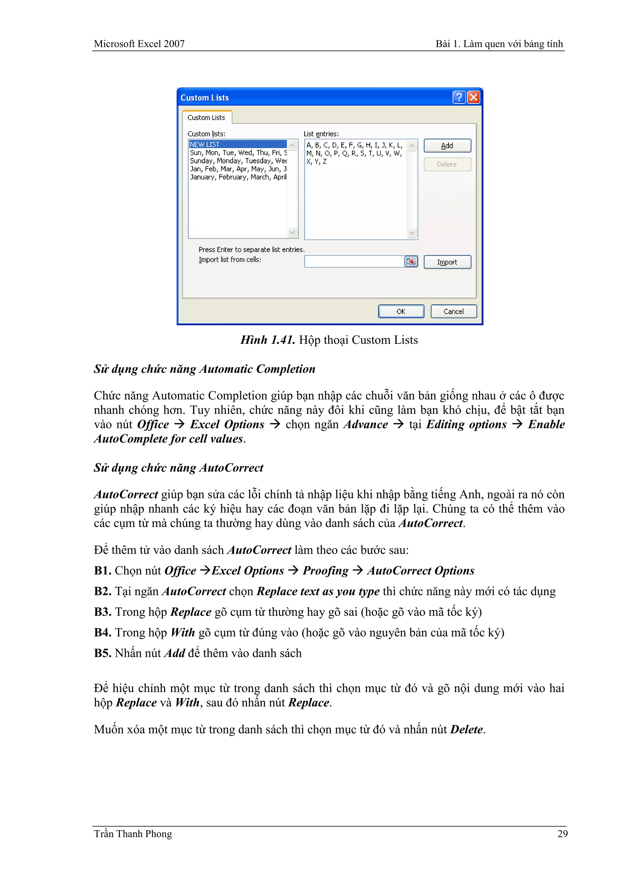 Microsoft Excel 2007                                              Bài 1. Làm quen với bảng tính




                            Hình 1.41. Hộp thoại Custom Lists

Sử dụng chức năng Automatic Completion

Chức năng Automatic Completion giúp bạn nhập các chuỗi văn bản giống nhau ở các ô được
nhanh chóng hơn. Tuy nhiên, chức năng này đôi khi cũng làm bạn khó chịu, để bật tắt bạn
vào nút Office  Excel Options  chọn ngăn Advance  tại Editing options  Enable
AutoComplete for cell values.

Sử dụng chức năng AutoCorrect

AutoCorrect giúp bạn sửa các lỗi chính tả nhập liệu khi nhập bằng tiếng Anh, ngoài ra nó còn
giúp nhập nhanh các ký hiệu hay các đoạn văn bản lặp đi lặp lại. Chúng ta có thể thêm vào
các cụm từ mà chúng ta thường hay dùng vào danh sách của AutoCorrect.

Để thêm tử vào danh sách AutoCorrect làm theo các bước sau:
B1. Chọn nút Office Excel Options  Proofing  AutoCorrect Options
B2. Tại ngăn AutoCorrect chọn Replace text as you type thì chức năng này mới có tác dụng
B3. Trong hộp Replace gõ cụm từ thường hay gõ sai (hoặc gõ vào mã tốc ký)
B4. Trong hộp With gõ cụm từ đúng vào (hoặc gõ vào nguyên bản của mã tốc ký)
B5. Nhấn nút Add để thêm vào danh sách

Ðể hiệu chỉnh một mục từ trong danh sách thì chọn mục từ đó và gõ nội dung mới vào hai
hộp Replace và With, sau đó nhấn nút Replace.

Muốn xóa một mục từ trong danh sách thì chọn mục từ đó và nhấn nút Delete.




Trần Thanh Phong                                                                             29
 