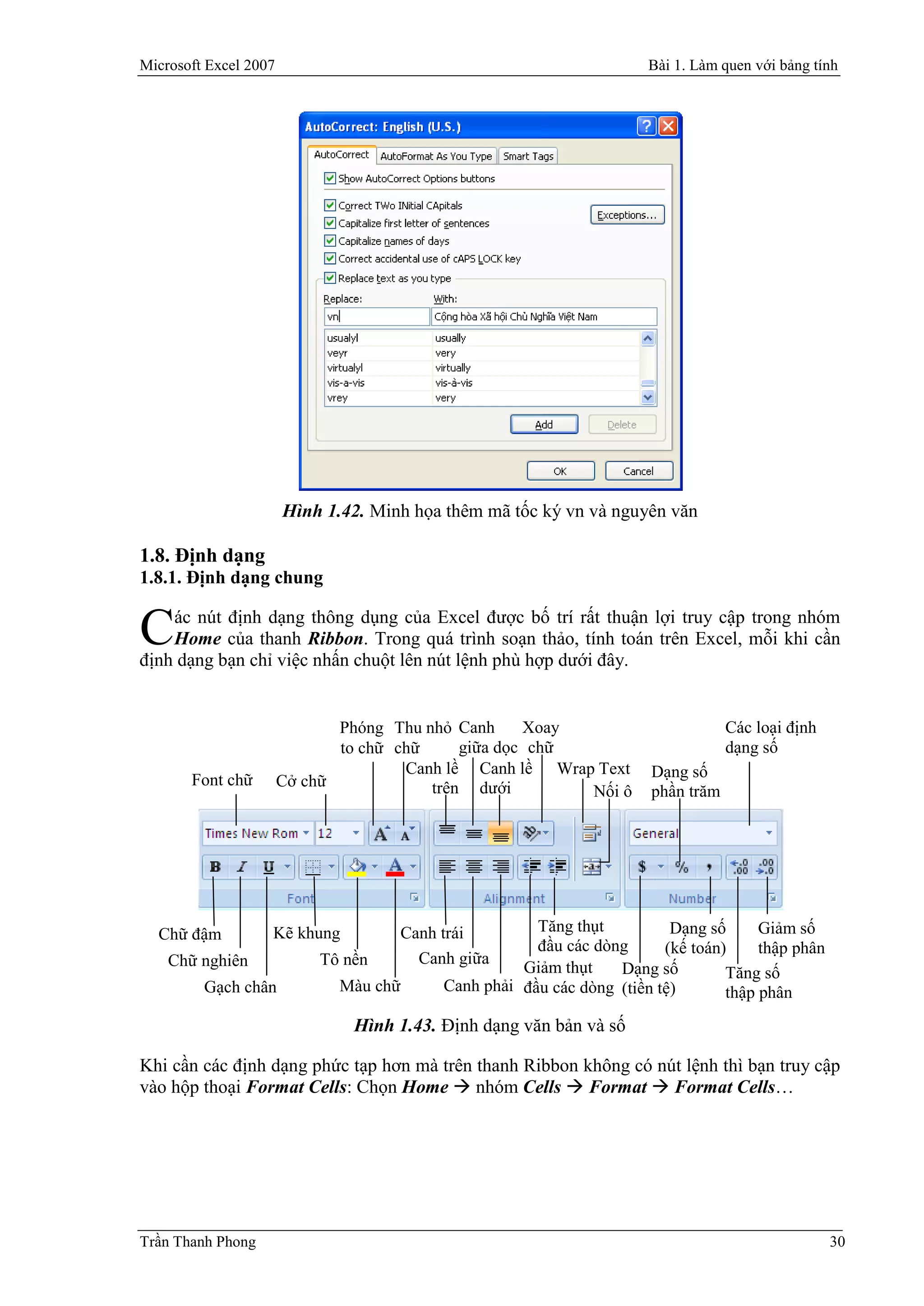 Microsoft Excel 2007                                                  Bài 1. Làm quen với bảng tính




                       Hình 1.42. Minh họa thêm mã tốc ký vn và nguyên văn

1.8. Định dạng
1.8.1. Định dạng chung

    ác nút định dạng thông dụng của Excel được bố trí rất thuận lợi truy cập trong nhóm
C   Home của thanh Ribbon. Trong quá trình soạn thảo, tính toán trên Excel, mỗi khi cần
định dạng bạn chỉ việc nhấn chuột lên nút lệnh phù hợp dưới đây.


                              Phóng Thu nhỏ Canh     Xoay                         Các loại định
                              to chữ chữ     giữa dọc chữ                         dạng số
                                      Canh lề Canh lề Wrap Text       Dạng số
       Font chữ        Cở chữ            trên dưới        Nối ô       phần trăm




  Chữ đậm          Kẽ khung          Canh trái        Tăng thụt          Dạng số      Giảm số
                                                      đầu các dòng      (kế toán)     thập phân
    Chữ nghiên             Tô nền      Canh giữa
                                                    Giảm thụt    Dạng số         Tăng số
         Gạch chân            Màu chữ     Canh phải đầu các dòng (tiền tệ)       thập phân
                               Hình 1.43. Định dạng văn bản và số

Khi cần các định dạng phức tạp hơn mà trên thanh Ribbon không có nút lệnh thì bạn truy cập
vào hộp thoại Format Cells: Chọn Home  nhóm Cells  Format  Format Cells…




Trần Thanh Phong                                                                                  30
 