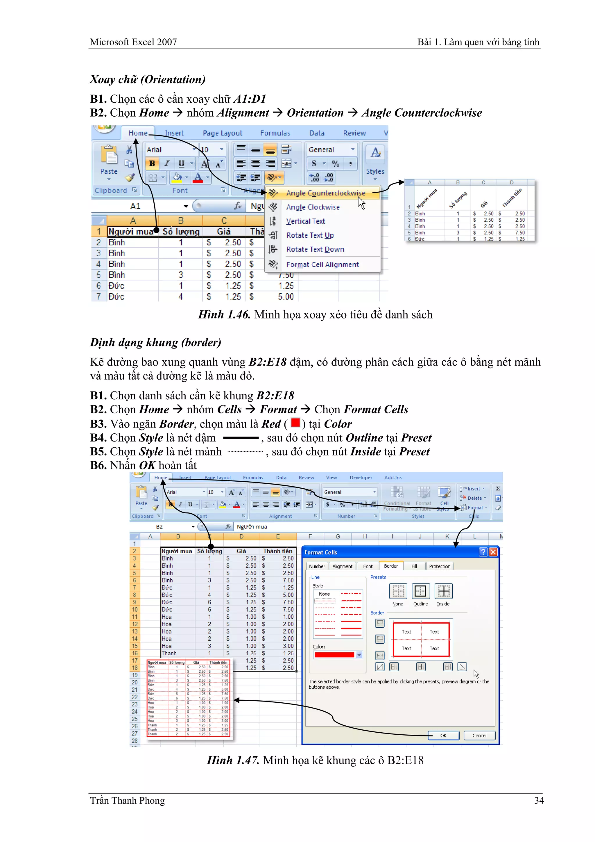 Microsoft Excel 2007                                               Bài 1. Làm quen với bảng tính


Xoay chữ (Orientation)
B1. Chọn các ô cần xoay chữ A1:D1
B2. Chọn Home  nhóm Alignment  Orientation  Angle Counterclockwise




                       Hình 1.46. Minh họa xoay xéo tiêu đề danh sách

Định dạng khung (border)
Kẽ đường bao xung quanh vùng B2:E18 đậm, có đường phân cách giữa các ô bằng nét mãnh
và màu tất cả đường kẽ là màu đỏ.
B1. Chọn danh sách cần kẽ khung B2:E18
B2. Chọn Home  nhóm Cells  Format  Chọn Format Cells
B3. Vào ngăn Border, chọn màu là Red ( ) tại Color
B4. Chọn Style là nét đậm        , sau đó chọn nút Outline tại Preset
B5. Chọn Style là nét mảnh         , sau đó chọn nút Inside tại Preset
B6. Nhấn OK hoàn tất




                         Hình 1.47. Minh họa kẽ khung các ô B2:E18


Trần Thanh Phong                                                                              34
 