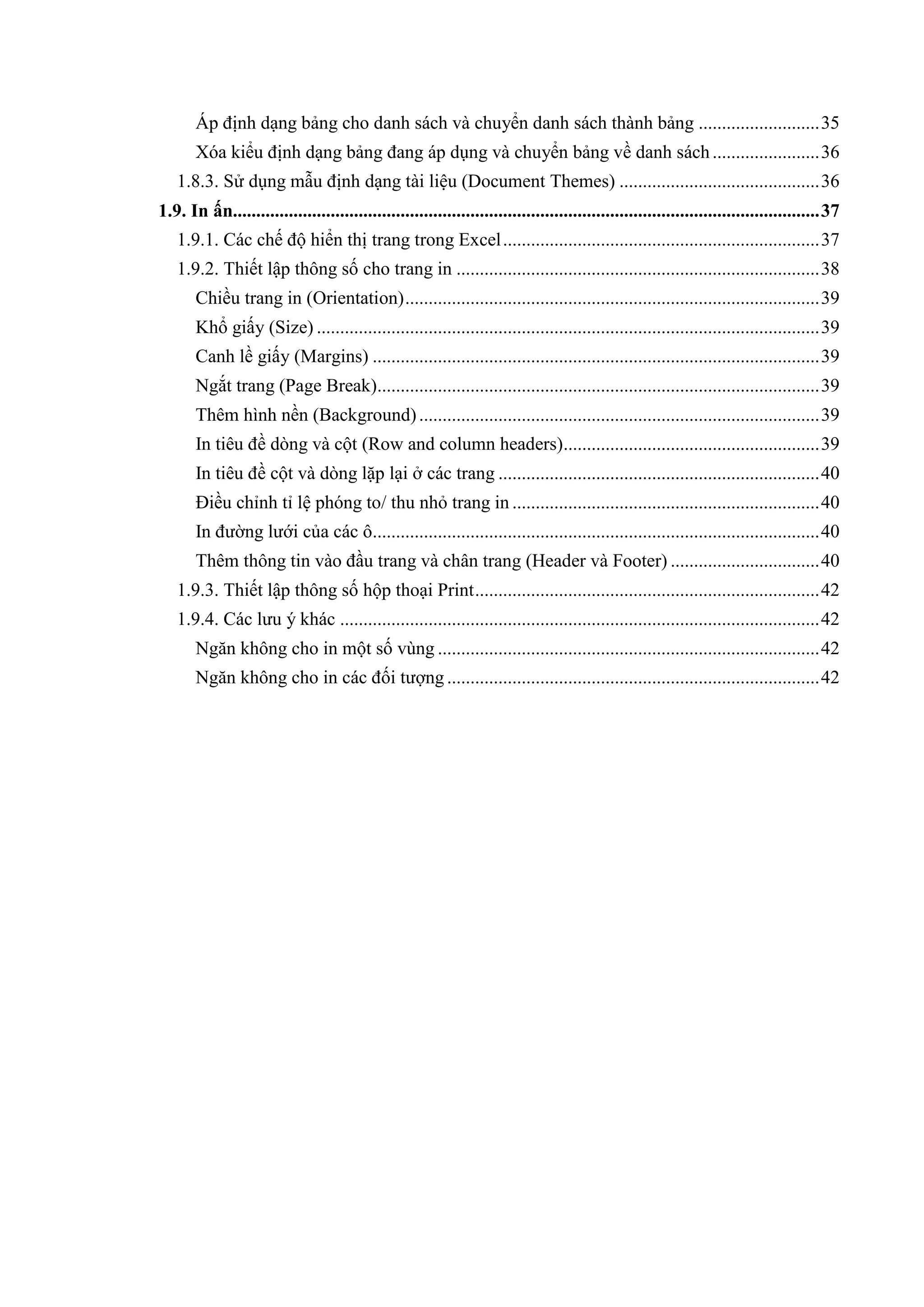 Áp định dạng bảng cho danh sách và chuyển danh sách thành bảng .......................... 35
       Xóa kiểu định dạng bảng đang áp dụng và chuyển bảng về danh sách ....................... 36
   1.8.3. Sử dụng mẫu định dạng tài liệu (Document Themes) ........................................... 36
1.9. In ấn.............................................................................................................................. 37
   1.9.1. Các chế độ hiển thị trang trong Excel .................................................................... 37
   1.9.2. Thiết lập thông số cho trang in .............................................................................. 38
       Chiều trang in (Orientation) ......................................................................................... 39
       Khổ giấy (Size) ............................................................................................................ 39
       Canh lề giấy (Margins) ................................................................................................ 39
       Ngắt trang (Page Break)............................................................................................... 39
       Thêm hình nền (Background) ...................................................................................... 39
       In tiêu đề dòng và cột (Row and column headers)....................................................... 39
       In tiêu đề cột và dòng lặp lại ở các trang ..................................................................... 40
       Điều chỉnh tỉ lệ phóng to/ thu nhỏ trang in .................................................................. 40
       In đường lưới của các ô................................................................................................ 40
       Thêm thông tin vào đầu trang và chân trang (Header và Footer) ................................ 40
   1.9.3. Thiết lập thông số hộp thoại Print .......................................................................... 42
   1.9.4. Các lưu ý khác ....................................................................................................... 42
       Ngăn không cho in một số vùng .................................................................................. 42
       Ngăn không cho in các đối tượng ................................................................................ 42
 