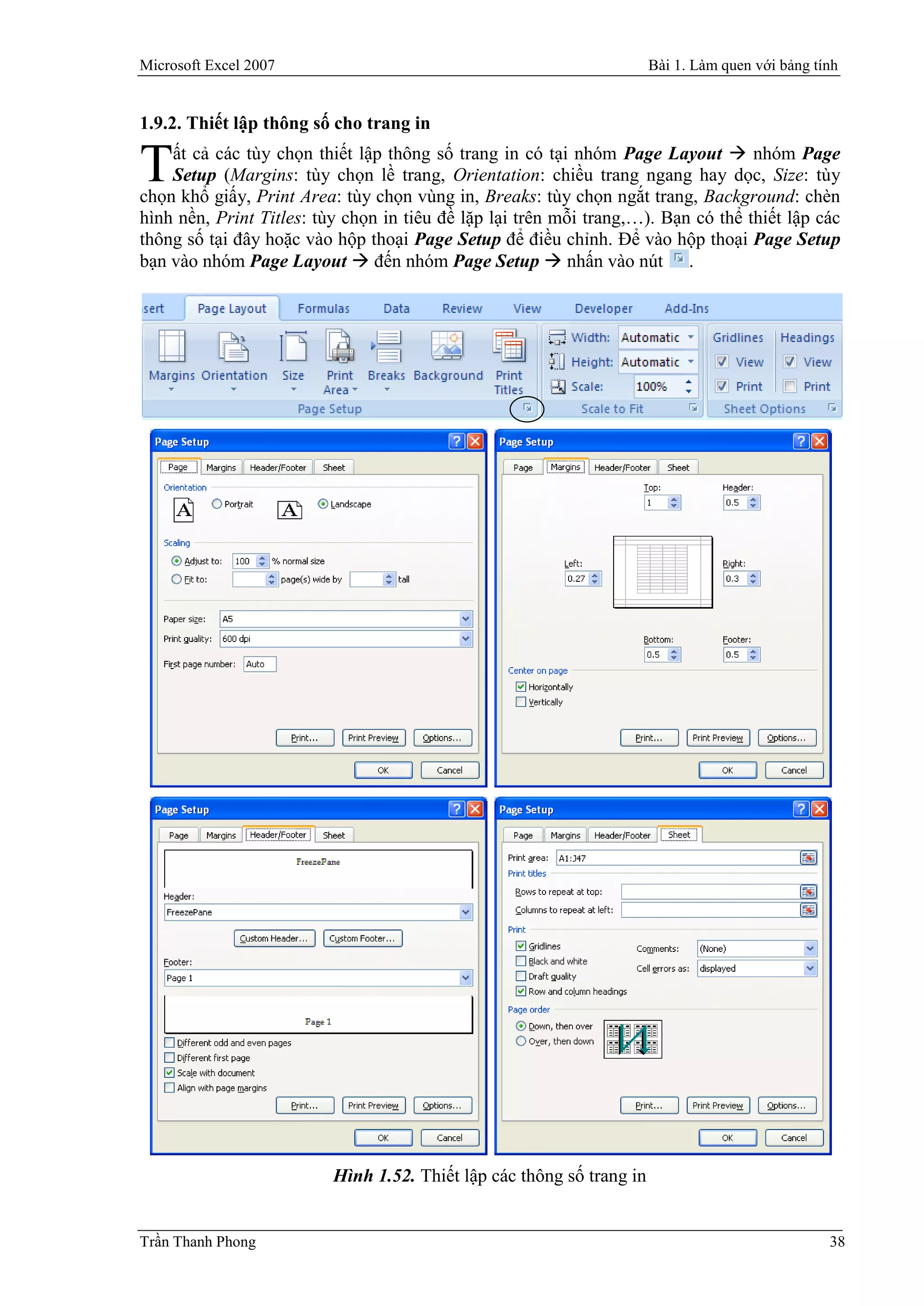 Microsoft Excel 2007                                                   Bài 1. Làm quen với bảng tính


1.9.2. Thiết lập thông số cho trang in
    ất cả các tùy chọn thiết lập thông số trang in có tại nhóm Page Layout  nhóm Page
T   Setup (Margins: tùy chọn lề trang, Orientation: chiều trang ngang hay dọc, Size: tùy
chọn khổ giấy, Print Area: tùy chọn vùng in, Breaks: tùy chọn ngắt trang, Background: chèn
hình nền, Print Titles: tùy chọn in tiêu đề lặp lại trên mỗi trang,…). Bạn có thể thiết lập các
thông số tại đây hoặc vào hộp thoại Page Setup để điều chỉnh. Để vào hộp thoại Page Setup
bạn vào nhóm Page Layout  đến nhóm Page Setup  nhấn vào nút .




                          Hình 1.52. Thiết lập các thông số trang in


Trần Thanh Phong                                                                                  38
 
