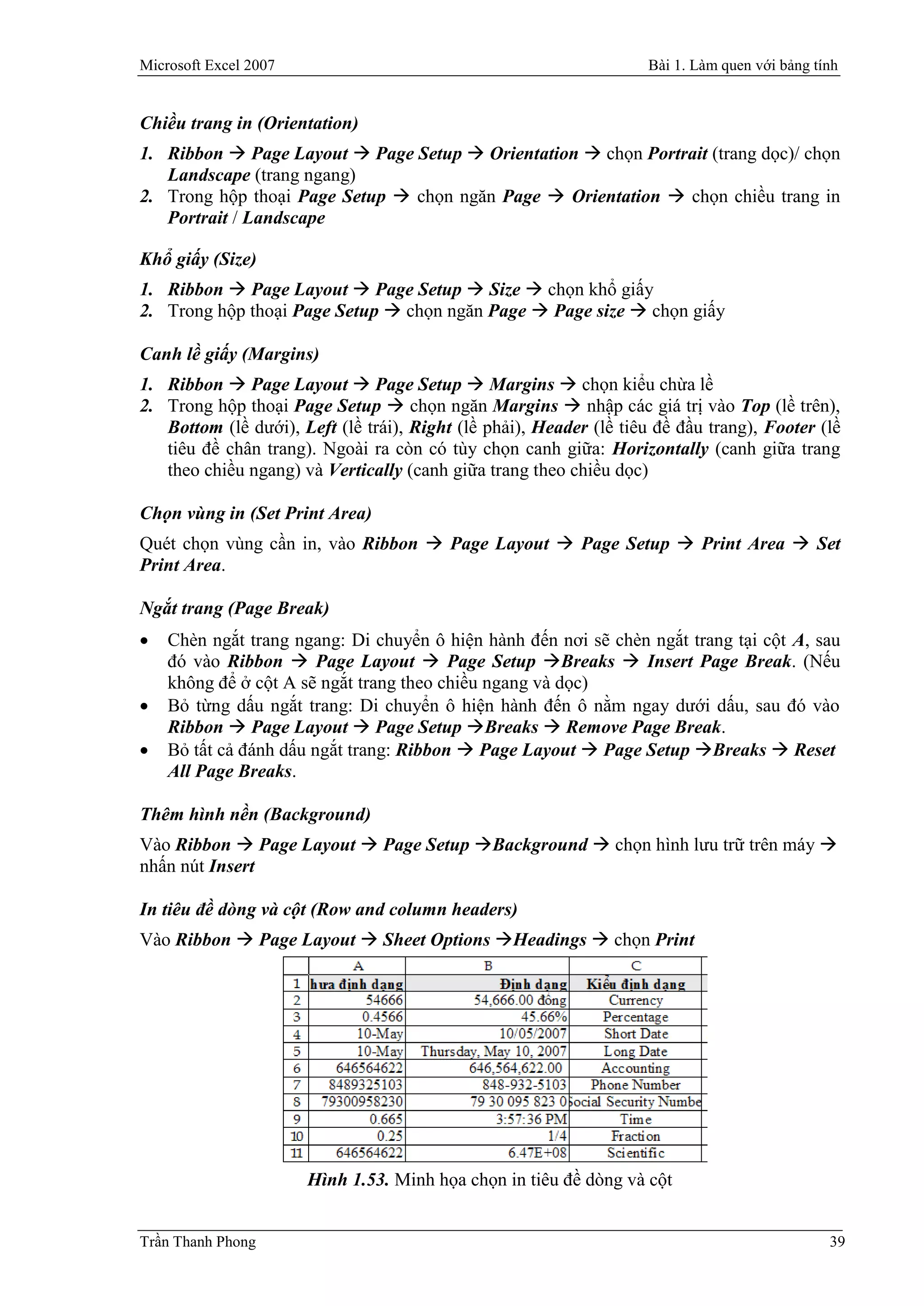 Microsoft Excel 2007                                                Bài 1. Làm quen với bảng tính


Chiều trang in (Orientation)
1. Ribbon  Page Layout  Page Setup  Orientation  chọn Portrait (trang dọc)/ chọn
   Landscape (trang ngang)
2. Trong hộp thoại Page Setup  chọn ngăn Page  Orientation  chọn chiều trang in
   Portrait / Landscape

Khổ giấy (Size)
1. Ribbon  Page Layout  Page Setup  Size  chọn khổ giấy
2. Trong hộp thoại Page Setup  chọn ngăn Page  Page size  chọn giấy

Canh lề giấy (Margins)
1. Ribbon  Page Layout  Page Setup  Margins  chọn kiểu chừa lề
2. Trong hộp thoại Page Setup  chọn ngăn Margins  nhập các giá trị vào Top (lề trên),
   Bottom (lề dưới), Left (lề trái), Right (lề phải), Header (lề tiêu đề đầu trang), Footer (lề
   tiêu đề chân trang). Ngoài ra còn có tùy chọn canh giữa: Horizontally (canh giữa trang
   theo chiều ngang) và Vertically (canh giữa trang theo chiều dọc)

Chọn vùng in (Set Print Area)
Quét chọn vùng cần in, vào Ribbon  Page Layout  Page Setup  Print Area  Set
Print Area.

Ngắt trang (Page Break)
   Chèn ngắt trang ngang: Di chuyển ô hiện hành đến nơi sẽ chèn ngắt trang tại cột A, sau
    đó vào Ribbon  Page Layout  Page Setup Breaks  Insert Page Break. (Nếu
    không để ở cột A sẽ ngắt trang theo chiều ngang và dọc)
   Bỏ từng dấu ngắt trang: Di chuyển ô hiện hành đến ô nằm ngay dưới dấu, sau đó vào
    Ribbon  Page Layout  Page Setup Breaks  Remove Page Break.
   Bỏ tất cả đánh dấu ngắt trang: Ribbon  Page Layout  Page Setup Breaks  Reset
    All Page Breaks.

Thêm hình nền (Background)
Vào Ribbon  Page Layout  Page Setup Background  chọn hình lưu trữ trên máy 
nhấn nút Insert

In tiêu đề dòng và cột (Row and column headers)
Vào Ribbon  Page Layout  Sheet Options Headings  chọn Print




                       Hình 1.53. Minh họa chọn in tiêu đề dòng và cột


Trần Thanh Phong                                                                               39
 