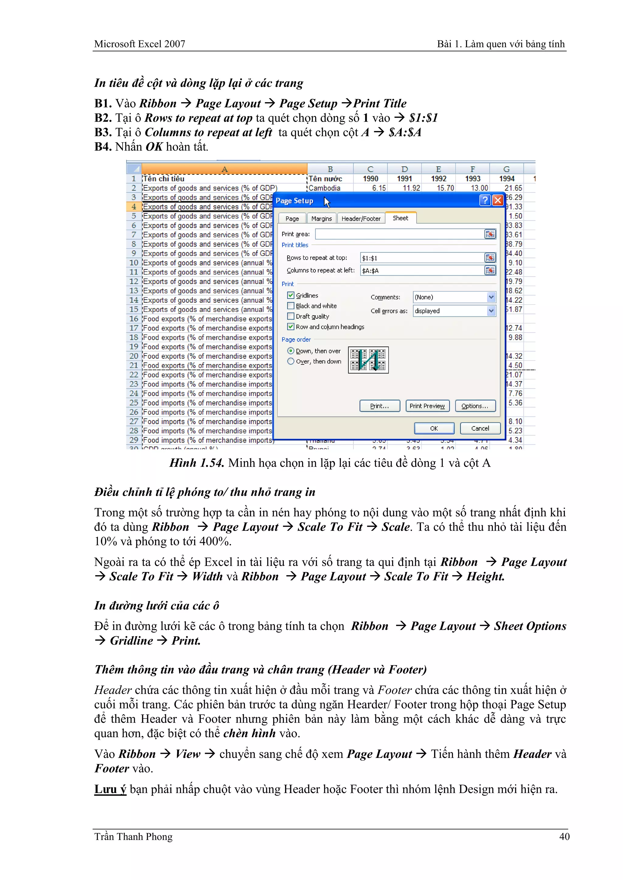 Microsoft Excel 2007                                                Bài 1. Làm quen với bảng tính


In tiêu đề cột và dòng lặp lại ở các trang
B1. Vào Ribbon  Page Layout  Page Setup Print Title
B2. Tại ô Rows to repeat at top ta quét chọn dòng số 1 vào  $1:$1
B3. Tại ô Columns to repeat at left ta quét chọn cột A  $A:$A
B4. Nhấn OK hoàn tất.




                Hình 1.54. Minh họa chọn in lặp lại các tiêu đề dòng 1 và cột A

Điều chỉnh tỉ lệ phóng to/ thu nhỏ trang in
Trong một số trường hợp ta cần in nén hay phóng to nội dung vào một số trang nhất định khi
đó ta dùng Ribbon  Page Layout  Scale To Fit  Scale. Ta có thể thu nhỏ tài liệu đến
10% và phóng to tới 400%.
Ngoài ra ta có thể ép Excel in tài liệu ra với số trang ta qui định tại Ribbon  Page Layout
 Scale To Fit  Width và Ribbon  Page Layout  Scale To Fit  Height.

In đường lưới của các ô
Để in đường lưới kẽ các ô trong bảng tính ta chọn Ribbon  Page Layout  Sheet Options
 Gridline  Print.

Thêm thông tin vào đầu trang và chân trang (Header và Footer)
Header chứa các thông tin xuất hiện ở đầu mỗi trang và Footer chứa các thông tin xuất hiện ở
cuối mỗi trang. Các phiên bản trước ta dùng ngăn Hearder/ Footer trong hộp thoại Page Setup
để thêm Header và Footer nhưng phiên bản này làm bằng một cách khác dễ dàng và trực
quan hơn, đặc biệt có thể chèn hình vào.
Vào Ribbon  View  chuyển sang chế độ xem Page Layout  Tiến hành thêm Header và
Footer vào.
Lưu ý bạn phải nhấp chuột vào vùng Header hoặc Footer thì nhóm lệnh Design mới hiện ra.


Trần Thanh Phong                                                                               40
 