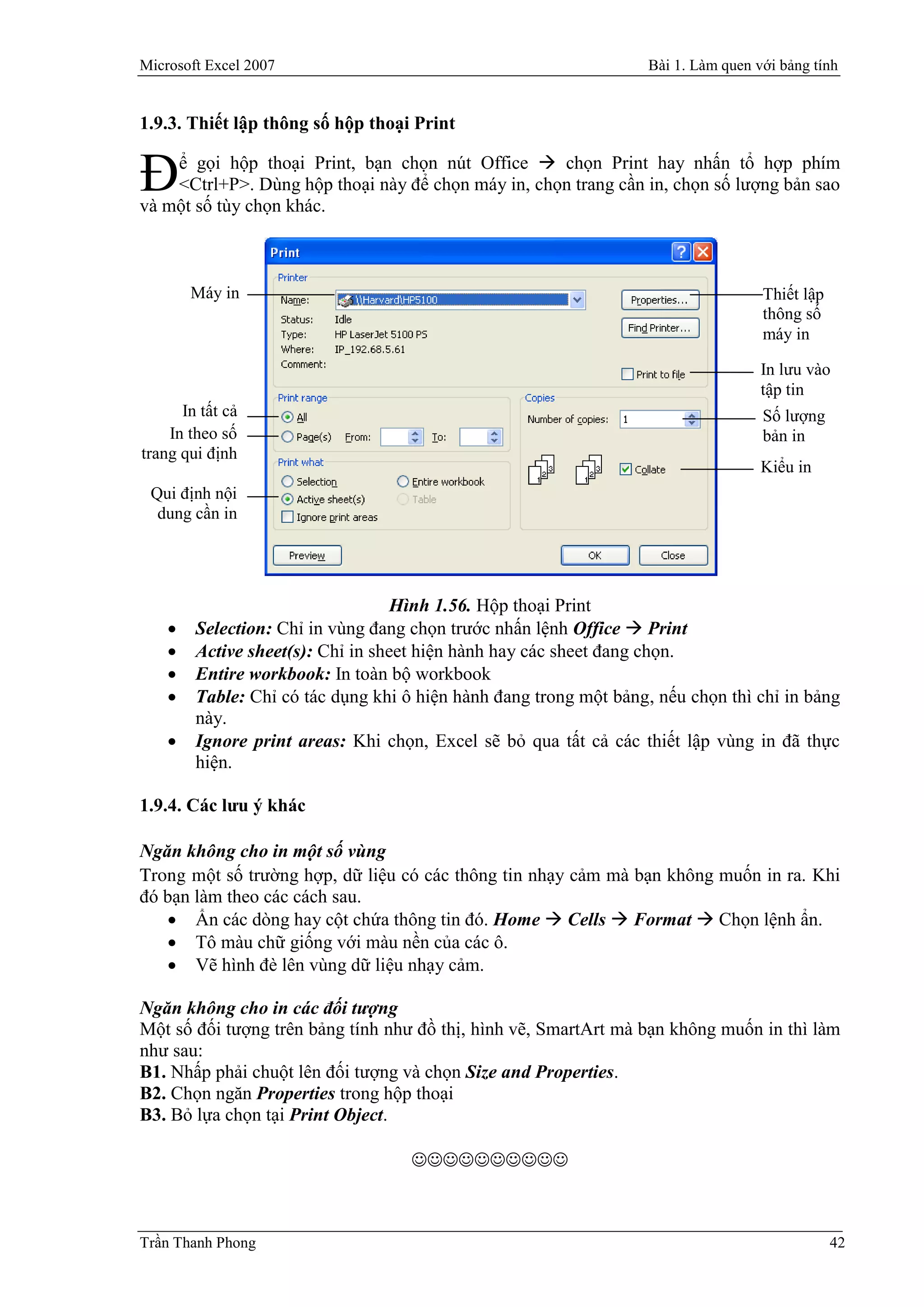 Microsoft Excel 2007                                               Bài 1. Làm quen với bảng tính


1.9.3. Thiết lập thông số hộp thoại Print


Đ   ể gọi hộp thoại Print, bạn chọn nút Office  chọn Print hay nhấn tổ hợp phím
    <Ctrl+P>. Dùng hộp thoại này để chọn máy in, chọn trang cần in, chọn số lượng bản sao
và một số tùy chọn khác.



        Máy in                                                                      Thiết lập
                                                                                    thông số
                                                                                    máy in

                                                                                    In lưu vào
                                                                                    tập tin
      In tất cả                                                                     Số lượng
    In theo số                                                                      bản in
trang qui định
                                                                                    Kiểu in
 Qui định nội
  dung cần in




                                   Hình 1.56. Hộp thoại Print
       Selection: Chỉ in vùng đang chọn trước nhấn lệnh Office  Print
       Active sheet(s): Chỉ in sheet hiện hành hay các sheet đang chọn.
       Entire workbook: In toàn bộ workbook
       Table: Chỉ có tác dụng khi ô hiện hành đang trong một bảng, nếu chọn thì chỉ in bảng
        này.
       Ignore print areas: Khi chọn, Excel sẽ bỏ qua tất cả các thiết lập vùng in đã thực
        hiện.

1.9.4. Các lưu ý khác

Ngăn không cho in một số vùng
Trong một số trường hợp, dữ liệu có các thông tin nhạy cảm mà bạn không muốn in ra. Khi
đó bạn làm theo các cách sau.
    Ẩn các dòng hay cột chứa thông tin đó. Home  Cells  Format  Chọn lệnh ẩn.
    Tô màu chữ giống với màu nền của các ô.
    Vẽ hình đè lên vùng dữ liệu nhạy cảm.

Ngăn không cho in các đối tượng
Một số đối tượng trên bảng tính như đồ thị, hình vẽ, SmartArt mà bạn không muốn in thì làm
như sau:
B1. Nhấp phải chuột lên đối tượng và chọn Size and Properties.
B2. Chọn ngăn Properties trong hộp thoại
B3. Bỏ lựa chọn tại Print Object.

                                    



Trần Thanh Phong                                                                                42
 
