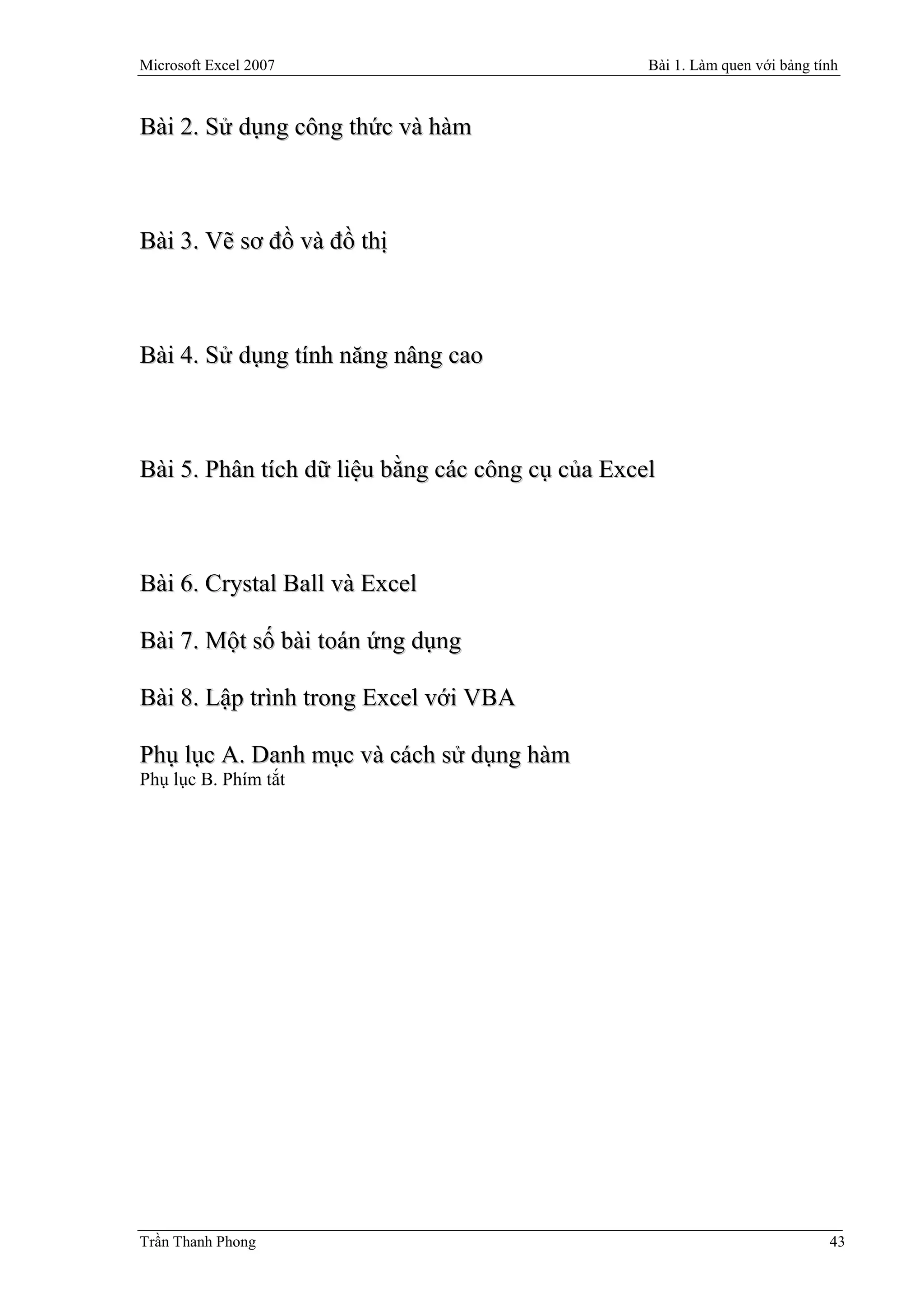 Microsoft Excel 2007                              Bài 1. Làm quen với bảng tính



Bài 2. Sử dụng công thức và hàm



Bài 3. Vẽ sơ đồ và đồ thị



Bài 4. Sử dụng tính năng nâng cao



Bài 5. Phân tích dữ liệu bằng các công cụ của Excel



Bài 6. Crystal Ball và Excel

Bài 7. Một số bài toán ứng dụng

Bài 8. Lập trình trong Excel với VBA

Phụ lục A. Danh mục và cách sử dụng hàm
Phụ lục B. Phím tắt




Trần Thanh Phong                                                             43
 