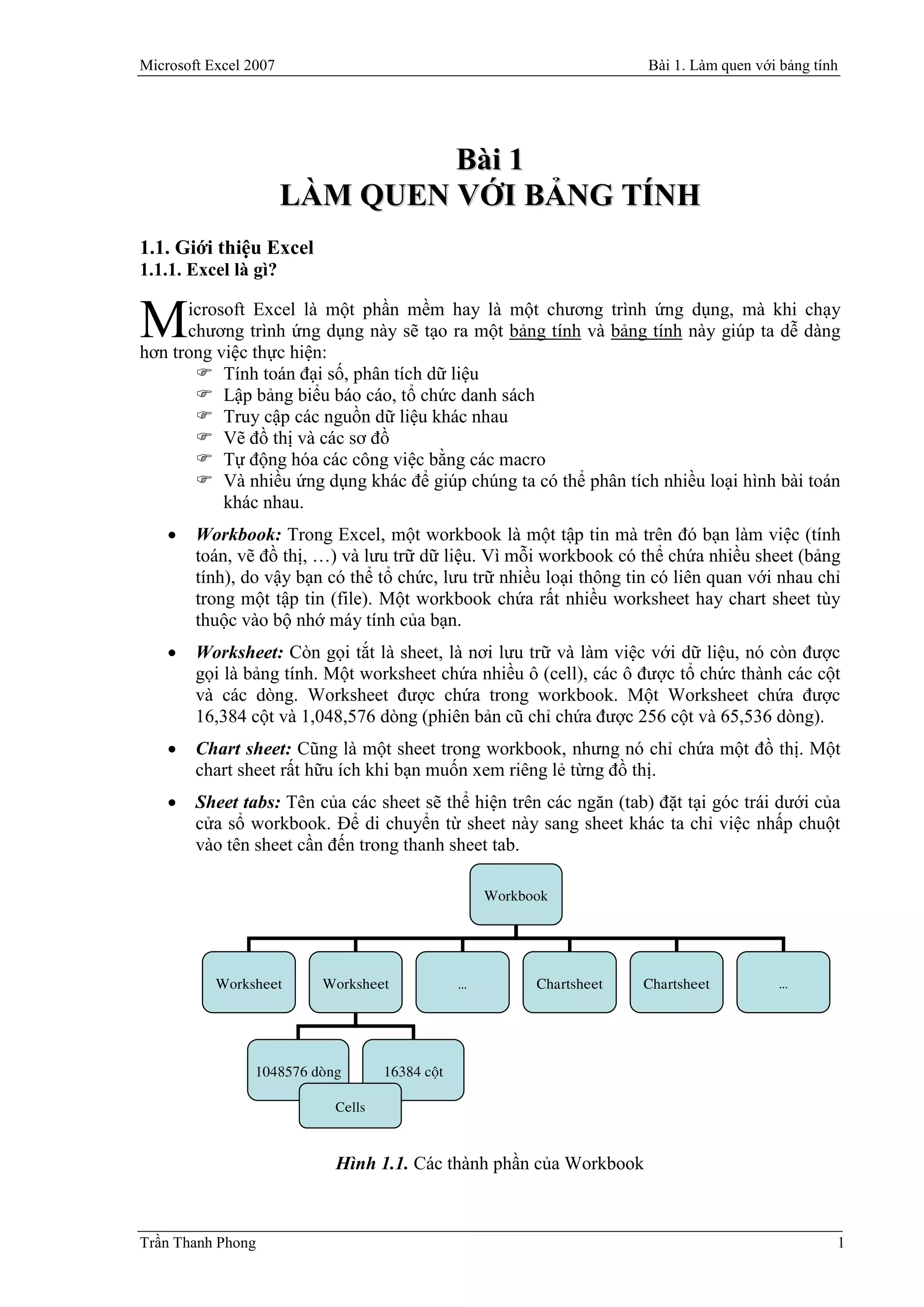 Microsoft Excel 2007                                                     Bài 1. Làm quen với bảng tính




                                Bài 1
                       LÀM QUEN VỚI BẢNG TÍNH
1.1. Giới thiệu Excel
1.1.1. Excel là gì?

      icrosoft Excel là một phần mềm hay là một chương trình ứng dụng, mà khi chạy
M     chương trình ứng dụng này sẽ tạo ra một bảng tính và bảng tính này giúp ta dễ dàng
hơn trong việc thực hiện:
        Tính toán đại số, phân tích dữ liệu
        Lập bảng biểu báo cáo, tổ chức danh sách
        Truy cập các nguồn dữ liệu khác nhau
        Vẽ đồ thị và các sơ đồ
        Tự động hóa các công việc bằng các macro
        Và nhiều ứng dụng khác để giúp chúng ta có thể phân tích nhiều loại hình bài toán
           khác nhau.
       Workbook: Trong Excel, một workbook là một tập tin mà trên đó bạn làm việc (tính
        toán, vẽ đồ thị, …) và lưu trữ dữ liệu. Vì mỗi workbook có thể chứa nhiều sheet (bảng
        tính), do vậy bạn có thể tổ chức, lưu trữ nhiều loại thông tin có liên quan với nhau chỉ
        trong một tập tin (file). Một workbook chứa rất nhiều worksheet hay chart sheet tùy
        thuộc vào bộ nhớ máy tính của bạn.
       Worksheet: Còn gọi tắt là sheet, là nơi lưu trữ và làm việc với dữ liệu, nó còn được
        gọi là bảng tính. Một worksheet chứa nhiều ô (cell), các ô được tổ chức thành các cột
        và các dòng. Worksheet được chứa trong workbook. Một Worksheet chứa được
        16,384 cột và 1,048,576 dòng (phiên bản cũ chỉ chứa được 256 cột và 65,536 dòng).
       Chart sheet: Cũng là một sheet trong workbook, nhưng nó chỉ chứa một đồ thị. Một
        chart sheet rất hữu ích khi bạn muốn xem riêng lẻ từng đồ thị.
       Sheet tabs: Tên của các sheet sẽ thể hiện trên các ngăn (tab) đặt tại góc trái dưới của
        cửa sổ workbook. Để di chuyển từ sheet này sang sheet khác ta chỉ việc nhấp chuột
        vào tên sheet cần đến trong thanh sheet tab.

                                                      Workbook




           Worksheet       Worksheet              …         Chartsheet   Chartsheet          …




                 1048576 doøng       16384 coät

                             Cells



                             Hình 1.1. Các thành phần của Workbook



Trần Thanh Phong                                                                                     1
 