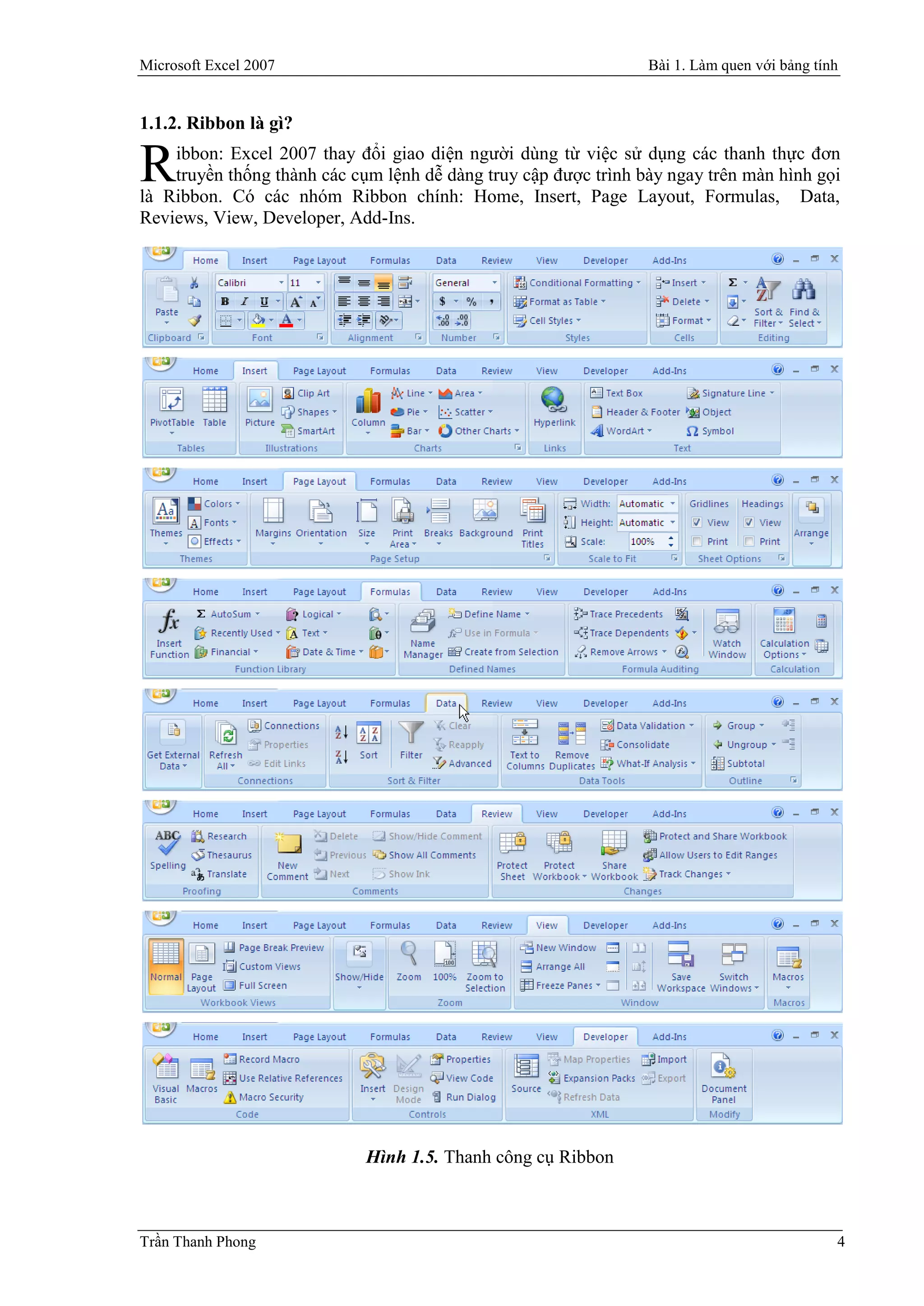 Microsoft Excel 2007                                             Bài 1. Làm quen với bảng tính


1.1.2. Ribbon là gì?
    ibbon: Excel 2007 thay đổi giao diện người dùng từ việc sử dụng các thanh thực đơn
R   truyền thống thành các cụm lệnh dễ dàng truy cập được trình bày ngay trên màn hình gọi
là Ribbon. Có các nhóm Ribbon chính: Home, Insert, Page Layout, Formulas, Data,
Reviews, View, Developer, Add-Ins.




                             Hình 1.5. Thanh công cụ Ribbon



Trần Thanh Phong                                                                             4
 