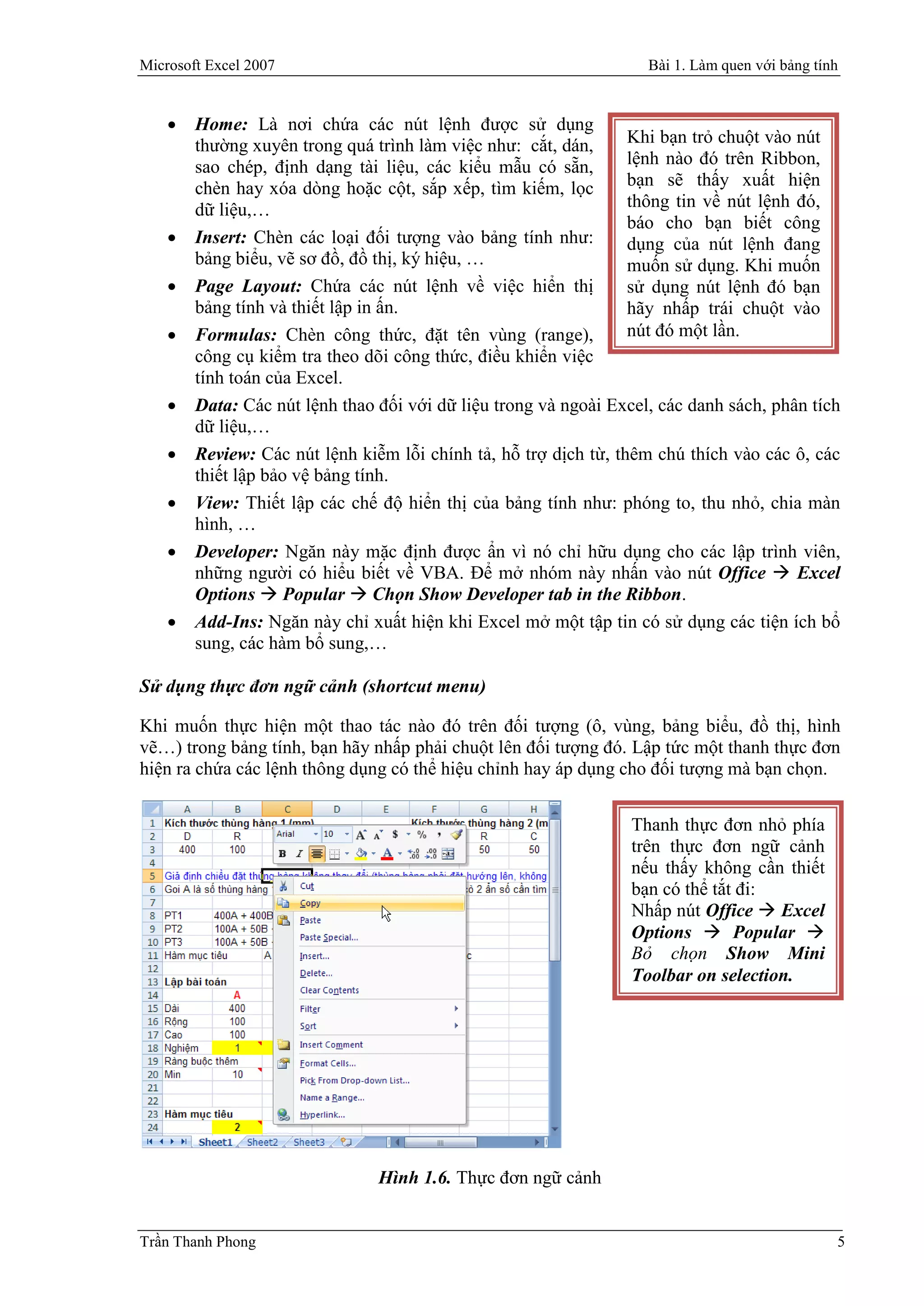 Microsoft Excel 2007                                                Bài 1. Làm quen với bảng tính


       Home: Là nơi chứa các nút lệnh được sử dụng
        thường xuyên trong quá trình làm việc như: cắt, dán,      Khi bạn trỏ chuột vào nút
        sao chép, định dạng tài liệu, các kiểu mẫu có sẵn,        lệnh nào đó trên Ribbon,
        chèn hay xóa dòng hoặc cột, sắp xếp, tìm kiếm, lọc        bạn sẽ thấy xuất hiện
        dữ liệu,…                                                 thông tin về nút lệnh đó,
                                                                  báo cho bạn biết công
       Insert: Chèn các loại đối tượng vào bảng tính như:        dụng của nút lệnh đang
        bảng biểu, vẽ sơ đồ, đồ thị, ký hiệu, …                   muốn sử dụng. Khi muốn
       Page Layout: Chứa các nút lệnh về việc hiển thị           sử dụng nút lệnh đó bạn
        bảng tính và thiết lập in ấn.                             hãy nhấp trái chuột vào
       Formulas: Chèn công thức, đặt tên vùng (range),           nút đó một lần.
        công cụ kiểm tra theo dõi công thức, điều khiển việc
        tính toán của Excel.
       Data: Các nút lệnh thao đối với dữ liệu trong và ngoài Excel, các danh sách, phân tích
        dữ liệu,…
       Review: Các nút lệnh kiễm lỗi chính tả, hỗ trợ dịch từ, thêm chú thích vào các ô, các
        thiết lập bảo vệ bảng tính.
       View: Thiết lập các chế độ hiển thị của bảng tính như: phóng to, thu nhỏ, chia màn
        hình, …
       Developer: Ngăn này mặc định được ẩn vì nó chỉ hữu dụng cho các lập trình viên,
        những người có hiểu biết về VBA. Để mở nhóm này nhấn vào nút Office  Excel
        Options  Popular  Chọn Show Developer tab in the Ribbon.
       Add-Ins: Ngăn này chỉ xuất hiện khi Excel mở một tập tin có sử dụng các tiện ích bổ
        sung, các hàm bổ sung,…

Sử dụng thực đơn ngữ cảnh (shortcut menu)

Khi muốn thực hiện một thao tác nào đó trên đối tượng (ô, vùng, bảng biểu, đồ thị, hình
vẽ…) trong bảng tính, bạn hãy nhấp phải chuột lên đối tượng đó. Lập tức một thanh thực đơn
hiện ra chứa các lệnh thông dụng có thể hiệu chỉnh hay áp dụng cho đối tượng mà bạn chọn.


                                                                  Thanh thực đơn nhỏ phía
                                                                  trên thực đơn ngữ cảnh
                                                                  nếu thấy không cần thiết
                                                                  bạn có thể tắt đi:
                                                                  Nhấp nút Office  Excel
                                                                  Options  Popular 
                                                                  Bỏ chọn Show Mini
                                                                  Toolbar on selection.




                                Hình 1.6. Thực đơn ngữ cảnh


Trần Thanh Phong                                                                                5
 