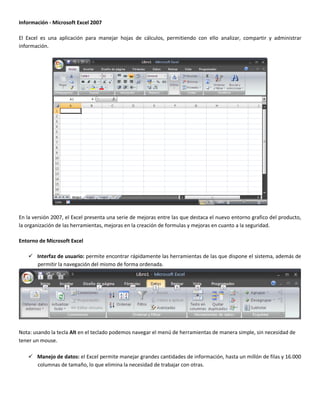 Información - Microsoft Excel 2007
El Excel es una aplicación para manejar hojas de cálculos, permitiendo con ello analizar, compartir y administrar
información.
En la versión 2007, el Excel presenta una serie de mejoras entre las que destaca el nuevo entorno grafico del producto,
la organización de las herramientas, mejoras en la creación de formulas y mejoras en cuanto a la seguridad.
Entorno de Microsoft Excel
 Interfaz de usuario: permite encontrar rápidamente las herramientas de las que dispone el sistema, además de
permitir la navegación del mismo de forma ordenada.
Nota: usando la tecla Alt en el teclado podemos navegar el menú de herramientas de manera simple, sin necesidad de
tener un mouse.
 Manejo de datos: el Excel permite manejar grandes cantidades de información, hasta un millón de filas y 16.000
columnas de tamaño, lo que elimina la necesidad de trabajar con otras.
 