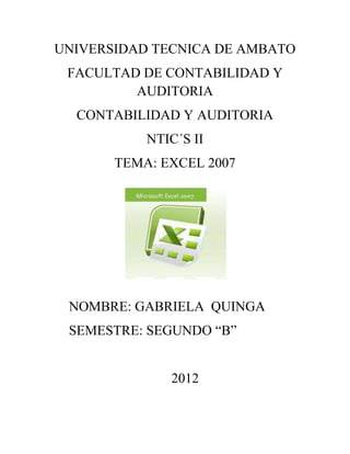 UNIVERSIDAD TECNICA DE AMBATO
 FACULTAD DE CONTABILIDAD Y
         AUDITORIA
  CONTABILIDAD Y AUDITORIA
           NTIC´S II
       TEMA: EXCEL 2007




 NOMBRE: GABRIELA QUINGA
 SEMESTRE: SEGUNDO “B”


              2012
 