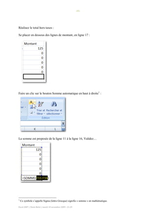 -11-
Excel 2007 / Denis Belot / mardi 10 novembre 2009 - 21:29
Réalisez le total hors taxes :
Se placer en dessous des lignes de montant, en ligne 17 :
Faire un clic sur le bouton Somme automatique en haut à droite1
:
La somme est proposée de la ligne 11 à la ligne 16, Validez…
1
Ce symbole s’appelle Sigma (lettre Grecque) signifie « somme » en mathématique.
 