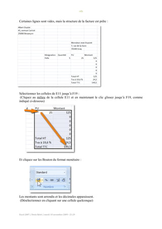 -13-
Excel 2007 / Denis Belot / mardi 10 novembre 2009 - 21:29
Certaines lignes sont vides, mais la structure de la facture est prête :
Sélectionnez les cellules de E11 jusqu’à F19 :
(Cliquez au milieu de la cellule E11 et en maintenant le clic glissez jusqu’à F19, comme
indiqué ci-dessous)
Et cliquez sur les Bouton du format monétaire :
Les montants sont arrondis et les décimales apparaissent.
(Désélectionnez en cliquant sur une cellule quelconque)
 