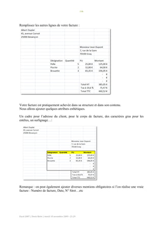 -14-
Excel 2007 / Denis Belot / mardi 10 novembre 2009 - 21:29
Remplissez les autres lignes de votre facture :
Votre facture est pratiquement achevée dans sa structure et dans son contenu.
Nous allons ajouter quelques attributs esthétiques.
Un cadre pour l’adresse du client, pour le corps de facture, des caractères gras pour les
entêtes, un surlignage…:
Remarque : on peut également ajouter diverses mentions obligatoires si l’on réalise une vraie
facture : Numéro de facture, Date, N° Siret…etc
 
