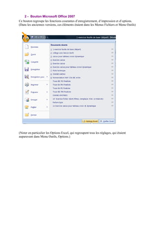 2 - Bouton Microsoft Office 2007
Ce bouton regroupe les fonctions courantes d’enregistrement, d’impression et d’options.
(Dans les anciennes versions, ces éléments étaient dans les Menus Fichiers et Menu Outils)
(Noter en particulier les Options Excel, qui regroupent tous les réglages, qui étaient
auparavant dans Menu Outils, Options.)
 