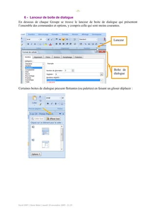 -25-
Excel 2007 / Denis Belot / mardi 10 novembre 2009 - 21:29
6 - Lanceur de boite de dialogue
En dessous de chaque Groupe se trouve le lanceur de boite de dialogue qui présentent
l’ensemble des commandes et options, y compris celle qui sont moins courantes.
Certaines boites de dialogue peuvent flottantes (ou palettes) en faisant un glisser déplacer :
Lanceur
Boîte de
dialogue
 