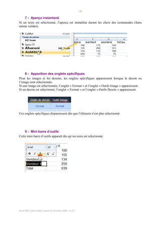 -26-
Excel 2007 / Denis Belot / mardi 10 novembre 2009 - 21:29
7 - Aperçu instantané
Si un texte est sélectionné, l’aperçu est immédiat durant les choix des commandes (Sans
même valider).
8 - Apparition des onglets spécifiques
Pour les images et les dessins, les onglets spécifiques apparaissent lorsque le dessin ou
l’image sont sélectionnés.
Si une image est sélectionnée, l’onglet « Format » et l’onglet « Outils Image » apparaissent.
Si un dessin est sélectionné, l’onglet « Format » et l’onglet « Outils Dessin » apparaissent.
Ces onglets spécifiques disparaissent dès que l’élément n’est plus sélectionné.
9 - Mini barre d’outils
Cette mini barre d’outils apparaît dès qu’un texte est sélectionné.
 