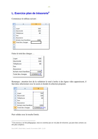 -35-
Excel 2007 / Denis Belot / mardi 10 novembre 2009 - 21:29
L. Exercice plan de trésorerie4
Commencez le tableau suivant :
Faites le total des charges …
Remarque : attention lors de la validation le total s’arrête si des lignes vides apparaissent, il
faut donc sélectionner avec la souris et étendre la sélection proposée.
Puis validez avec la touche Entrée.
4
Cet exercice a un but pédagogique, mais ne constitue pas un vrai plan de trésorerie, qui peut dans certains cas
être plus complexe.
 