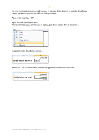 -38-
Excel 2007 / Denis Belot / mardi 10 novembre 2009 - 21:29
On peut également ajouter des prélèvements et un solde de fin de mois et un solde de début de
chaque mois correspondant au solde du mois précédent…
Ajout prélèvement de 1000
Ajout du solde de début de mois…
Pour ajouter une ligne, sélectionnez la ligne 2, puis faites un clic droit et Insertion…
Indiquez le solde de début de janvier…
Remarque : lors de la validation, le montant apparait sous la forme d’une date
 