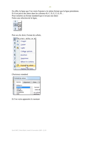 -39-
Excel 2007 / Denis Belot / mardi 10 novembre 2009 - 21:29
En effet, la ligne que l’on vient d’ajouter a le même format que la ligne précédente.
Et il est prévu des dates dans les colonnes B, C, D, E, F, G, H…
Pour remettre un format standard (qui n’est pas une date)
Faites une sélection de la ligne,
Puis un clic droit, Format de cellule,
Choisissez standard
Et l’on verra apparaitre le montant
 