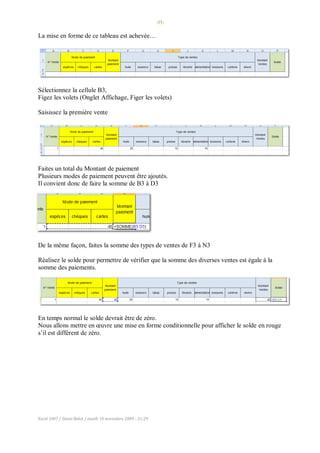 -55-
Excel 2007 / Denis Belot / mardi 10 novembre 2009 - 21:29
La mise en forme de ce tableau est achevée…
Sélectionnez la cellule B3,
Figez les volets (Onglet Affichage, Figer les volets)
Saisissez la première vente
Faites un total du Montant de paiement
Plusieurs modes de paiement peuvent être ajoutés.
Il convient donc de faire la somme de B3 à D3
De la même façon, faites la somme des types de ventes de F3 à N3
Réalisez le solde pour permettre de vérifier que la somme des diverses ventes est égale à la
somme des paiements.
En temps normal le solde devrait être de zéro.
Nous allons mettre en œuvre une mise en forme conditionnelle pour afficher le solde en rouge
s’il est différent de zéro.
 