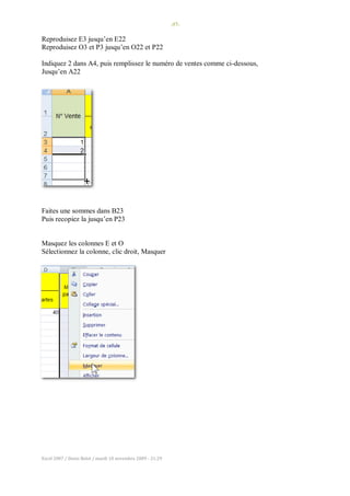 -57-
Excel 2007 / Denis Belot / mardi 10 novembre 2009 - 21:29
Reproduisez E3 jusqu’en E22
Reproduisez O3 et P3 jusqu’en O22 et P22
Indiquez 2 dans A4, puis remplissez le numéro de ventes comme ci-dessous,
Jusqu’en A22
Faites une sommes dans B23
Puis recopiez la jusqu’en P23
Masquez les colonnes E et O
Sélectionnez la colonne, clic droit, Masquer
 