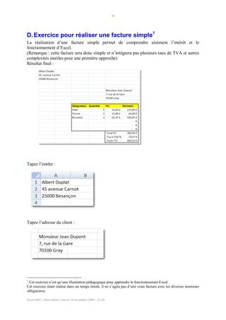 -8-
Excel 2007 / Denis Belot / mardi 10 novembre 2009 - 21:29
D.Exercice pour réaliser une facture simple1
La réalisation d’une facture simple permet de comprendre aisément l’intérêt et le
fonctionnement d’Excel.
(Remarque : cette facture sera donc simple et n’intégrera pas plusieurs taux de TVA et autres
complexités inutiles pour une première approche)
Résultat final :
Tapez l’entête :
Tapez l’adresse du client :
1
Cet exercice n’est qu’une illustration pédagogique pour apprendre le fonctionnement Excel.
Cet exercice étant réalisé dans un temps limité, il ne s’agira pas d’une vraie facture avec les diverses mentions
obligatoires.
 