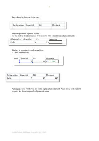 -9-
Excel 2007 / Denis Belot / mardi 10 novembre 2009 - 21:29
Tapez l’entête du corps de facture :
Tapez la première ligne de facture :
(ne pas mettre de décimales au prix unitaire, elles seront mises ultérieurement).
Réaliser la première formule et validez :
(à l’aide de la souris)
Remarque : nous remplirons les autres lignes ultérieurement. Nous allons tout d’abord
préparer les formules pour les lignes suivantes.
 