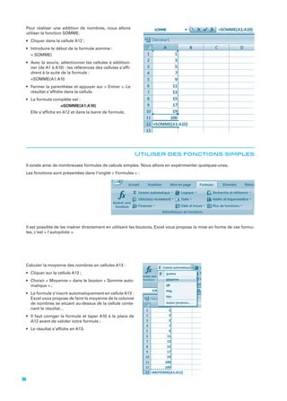 Pour réaliser une addition de nombres, nous allons
utiliser la fonction SOMME.

ner (de A1 à A10) : les références des cellules s’afﬁchent à la suite de la formule :

résultat s’afﬁche dans la cellule.
=SOMME(A1:A10)
Elle s’afﬁche en A12 et dans la barre de formule.

Utiliser des fonctions simples
Il existe ainsi de nombreuses formules de calculs simples. Nous allons en expérimenter quelques-unes.

Il est possible de les insérer directement en utilisant les boutons, Excel vous propose la mise en forme de ces formules, c'est « l’autopilote ».

Calculer la moyenne des nombres en cellules A13 :

-

Excel vous propose de faire la moyenne de la colonne
de nombres se situant au-dessus de la cellule conte-

96

 