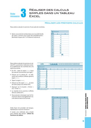 Fiche
ressource

3

Réaliser des calculs
simples dans un tableau
Excel
Réaliser les premiers calculs

Nous allons calculer la somme d’une suite de nombres.

de calcul, comme vous l’avez fait précédemment :

Nous allons calculer la somme en cellule A11. La première méthode consiste à additionner les nombres les uns
après les autres :

Fiche ressource 3 : Réaliser des calculs simples
dans un tableau Excel

rence de la cellule s’afﬁche après le

mule de calcul s’est également inscrite dans la barre de formule.

Cette façon de procéder est longue,
fastidieuse et source d’erreurs !
Il existe une méthode plus simple
pour réaliser des calculs : utiliser les
fonctions du tableur.

95

 