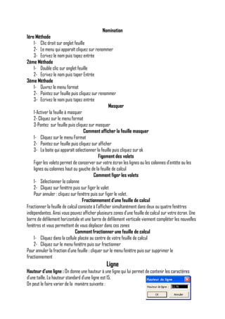 Nomination
1ére Méthode
1- Clic droit sur onglet feuille
2- Le menu qui apparaît cliquez sur renommer
3- Ecrivez le nom puis tapez entrée
2éme Méthode
1- Double clic sur onglet feuille
2- Ecrivez le nom puis taper Entrée
3éme Méthode
1- Ouvrez le menu format
2- Pointez sur feuille puis cliquez sur renommer
3- Ecrivez le nom puis tapez entrée
Masquer
1-Activer la feuille à masquer
2- Cliquez sur le menu format
3-Pontez sur feuille puis cliquez sur masquer
Comment afficher la feuille masquer
1- Cliquez sur le menu Format
2- Pointez sur feuille puis cliquez sur afficher
3- La boite qui apparaît sélectionner la feuille puis cliquez sur ok
Figement des volets
Figer les volets permet de conserver sur votre écran les lignes ou les colonnes d’entête ou les
lignes ou colonnes haut ou gauche de la feuille de calcul
Comment figer les volets
1- Sélectionner la colonne
2- Cliquez sur fenêtre puis sur figer le volet
Pour annuler : cliquez sur fenêtre puis sur figer le volet.
Fractionnement d’une feuille de calcul
Fractionner la feuille de calcul consiste à l’afficher simultanément dans deux ou quatre fenêtres
indépendantes. Ainsi vous pouvez afficher plusieurs zones d’une feuille de calcul sur votre écran. Une
barre de défilement horizontale et une barre de défilement verticale viennent compléter les nouvelles
fenêtres et vous permettent de vous déplacer dans ces zones
Comment fractionner une feuille de calcul
1- Cliquez dans la cellule placée au centre de votre feuille de calcul
2- Cliquez sur le menu fenêtre puis sur fractionner
Pour annuler la fraction d’une feuille : cliquer sur le menu fenêtre puis sur supprimer le
fractionnement

Ligne
Hauteur d’une ligne : On donne une hauteur à une ligne qui lui permet de contenir les caractères
d’une taille. La hauteur standard d’une ligne est 15.
On peut le faire varier de la manière suivante :

 