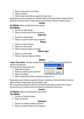 1- Pointez sur ligne dans le menu format
2- Cliquez sur hauteur
3- Entrée la valeur dans la boite qui apparaît et cliquez sur ok
Nous pouvons aussi faire en pointant sur la bordure inférieur de l’entête de ligne et enfoncé le bouton
gauche de la souris puis faites un cliquez glisser jusqu’à la hauteur voulue puis relâchez la souris.
Insertion
1ére Méthode : Cliquez sur ligne dans le menu insertion
2éme Méthode :
1- Clic droit sur entête de ligne
2- Cliquez sur insertion dans le menu qui apparaît
Suppression
1- Clic droit sur entête de ligne
2- Cliquez sur supprimer dans le menu qui apparaît
Masquer
1- Cliquez sur la ligne à masquer
2- Cliquez sur le menu format
3- Pointez sur ligne puis clique sur masquer
Afficher la ligne
1- Cliquez sur le menu format
2- Pointez sur ligne puis cliquez sur afficher

Colonne
Largeur d’une colonne : LA largeur standard d’une colonne de 10,78 nous avons la possibilité de le
réduire et de l’augmenter.
Pour faire cela on procède comme suit :
1- Sélectionner la colonne
2- Pointez sur colonne dans le menu format
3- Cliquez sur la largeur
4- Définir la largeur dans la boite qui apparaît puis cliquez sur ok
Nous pouvons encore réduire ou augmenter la largeur en pointant sur l’extrémité droite de l’entête de
colonne et faites un cliquez glisser jusqu’à la largeur voulue
NB : Un ajustement automatique en fonction de la données la plus longue et obtenir soit en cliquant
deux fois de suite sur la bordure droite de la colonne du commande du menu format.
Insertion :
1ére Méthode : Cliquez sur colonne dans le menu insertion
2éme Méthode
1- Clic droit sur l’entête de colonne
2- Cliquez sur Insertion
Suppression
1- Clic droit sur l’entête de colonne à supprimer
2- Cliquez sur supprimer dans le menu qui apparaît

 