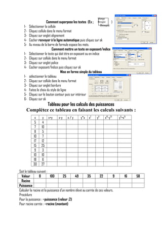 Marge
Bougie

123451234123456-

Comment superpose les textes (Ex :
)
Bougie
Sélectionner la cellule
Cliquez cellule dans le menu format
Cliquez sur onglet alignement
Cocher renvoyer à la ligne automatique puis cliquez sur ok
Au niveau de la barre de formule espace les mots.
Comment mettre un texte en exposant/indice
Sélectionner le texte qui doit être en exposant ou en indice
Cliquez sur cellule dans le menu format
Cliquez sur onglet police
Cocher exposant/Indice puis cliquez sur ok
Mise en forme simple du tableau
sélectionner le tableau
Cliquez sur cellule dans le menu format
Cliquez sur onglet bordure
Faites le choix du style de ligne
Cliquez sur le bouton contour puis sur intérieur
Cliquez sur ok

Tableau pour les calculs des puissances
Complétez ce tableau en faisant les calculs suivants :
x
5
7
8
10
17
15
9
10
18
30

y
4
10
5
7
12
25
3
10
6
27

x+y

x-y

x/y

y*x

x2

y8

x10-y25

Soit le tableau suivant :
Valeur
8
100
25
49
35
22
9
Racine
Puissance
Calculer la racine et la puissance d’un nombre élevé au carrée de ces valeurs.
Procédure
Pour la puissance : =puissance (valeur ;2)
Pour racine carrée : =racine (montant)

y9+x15

16

58

 