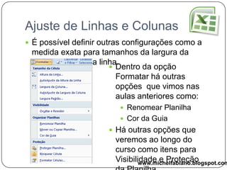 Ajuste de Linhas e ColunasÉ possível alterar o tamanho das linhas e colunas para isso você precisa clicar na linha que divide as colunas ou a linha e arrastá-la.Outro modo que você pode utilizar é:Largura da ColunaAltura da Linhawww.michelfabiano.blogspot.com