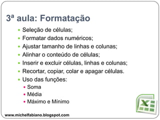 3ª aula: FormataçãoSeleção de células;Formatar dados numéricos;Ajustar tamanho de linhas e colunas;Alinhar o conteúdo de células;Inserir e excluir células, linhas e colunas;Recortar, copiar, colar e apagar células.Uso das funções:SomaMédiaMáximo e Mínimowww.michelfabiano.blogspot.com