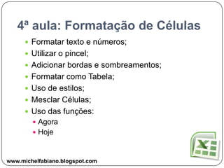 4ª aula: Formatação de CélulasFormatar texto e números;Utilizar o pincel;Adicionar bordas e sombreamentos;Formatar como Tabela;Uso de estilos;Mesclar Células;Uso das funções:AgoraHojewww.michelfabiano.blogspot.com