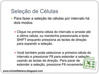 Seleção de CélulasPara fazer a seleção de células por intervalo há dois modos:Clique na primeira célula do intervalo e arraste até a última célula, ou mantenha pressionada a tecla SHIFT enquanto pressiona as teclas de direção para expandir a seleção.Você também pode selecionar a primeira célula do intervalo e pressionar F8 para estender a seleção usando as teclas de direção. Para parar de estender a seleção, pressione F8 novamente.www.michelfabiano.blogspot.com