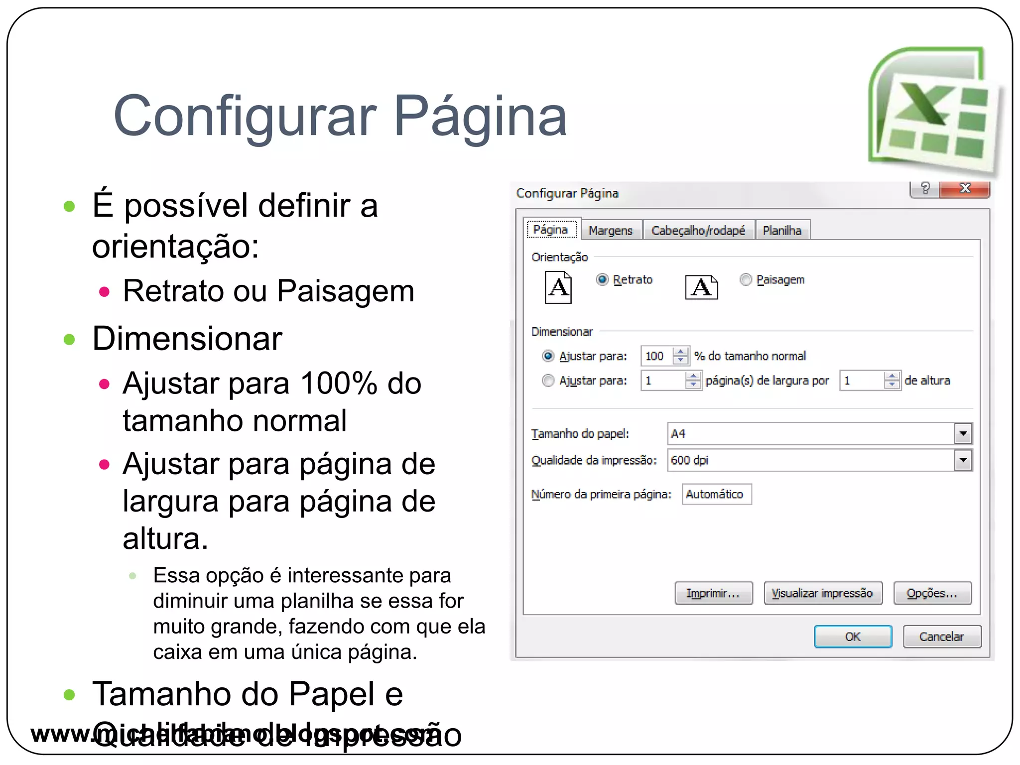 Configurar PáginaÉ possível definir a orientação:Retrato ou PaisagemDimensionarAjustar para 100% do tamanho normalAjustar para página de largura para página de altura.Essa opção é interessante para diminuir uma planilha se essa for muito grande, fazendo com que ela caixa em uma única página.Tamanho do Papel e Qualidade de Impressãowww.michelfabiano.blogspot.com