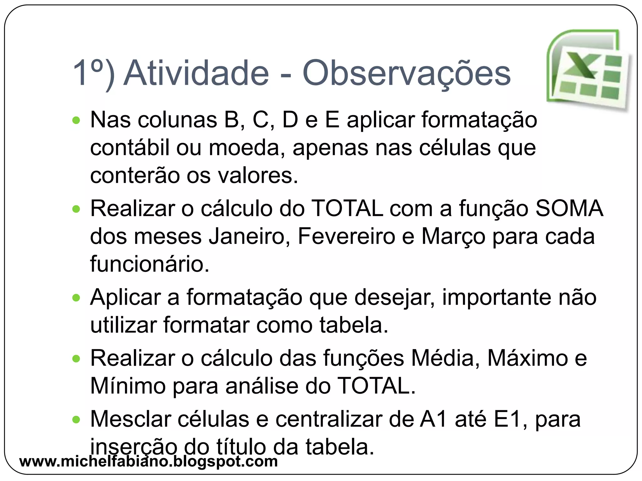 1º) Atividade - ObservaçõesNas colunas B, C, D e E aplicar formatação contábil ou moeda, apenas nas células que conterão os valores.Realizar o cálculo do TOTAL com a função SOMA dos meses Janeiro, Fevereiro e Março para cada funcionário.Aplicar a formatação que desejar, importante não utilizar formatar como tabela.Realizar o cálculo das funções Média, Máximo e Mínimo para análise do TOTAL.Mesclar células e centralizar de A1 até E1, para inserção do título da tabela.www.michelfabiano.blogspot.com