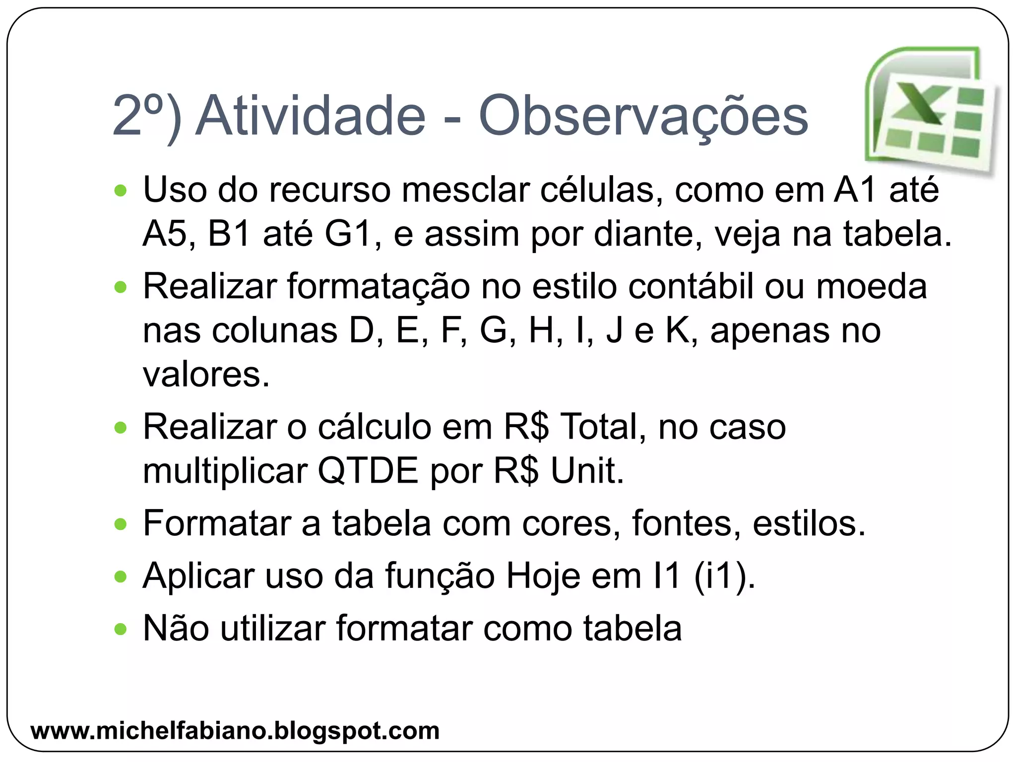 2º) Atividade - ObservaçõesUso do recurso mesclar células, como em A1 até  A5, B1 até G1, e assim por diante, veja na tabela.Realizar formatação no estilo contábil ou moeda nas colunas D, E, F, G, H, I, J e K, apenas no valores.Realizar o cálculo em R$ Total, no caso multiplicar QTDE por R$ Unit.Formatar a tabela com cores, fontes, estilos. Aplicar uso da função Hoje em I1 (i1).Não utilizar formatar como tabelawww.michelfabiano.blogspot.com
